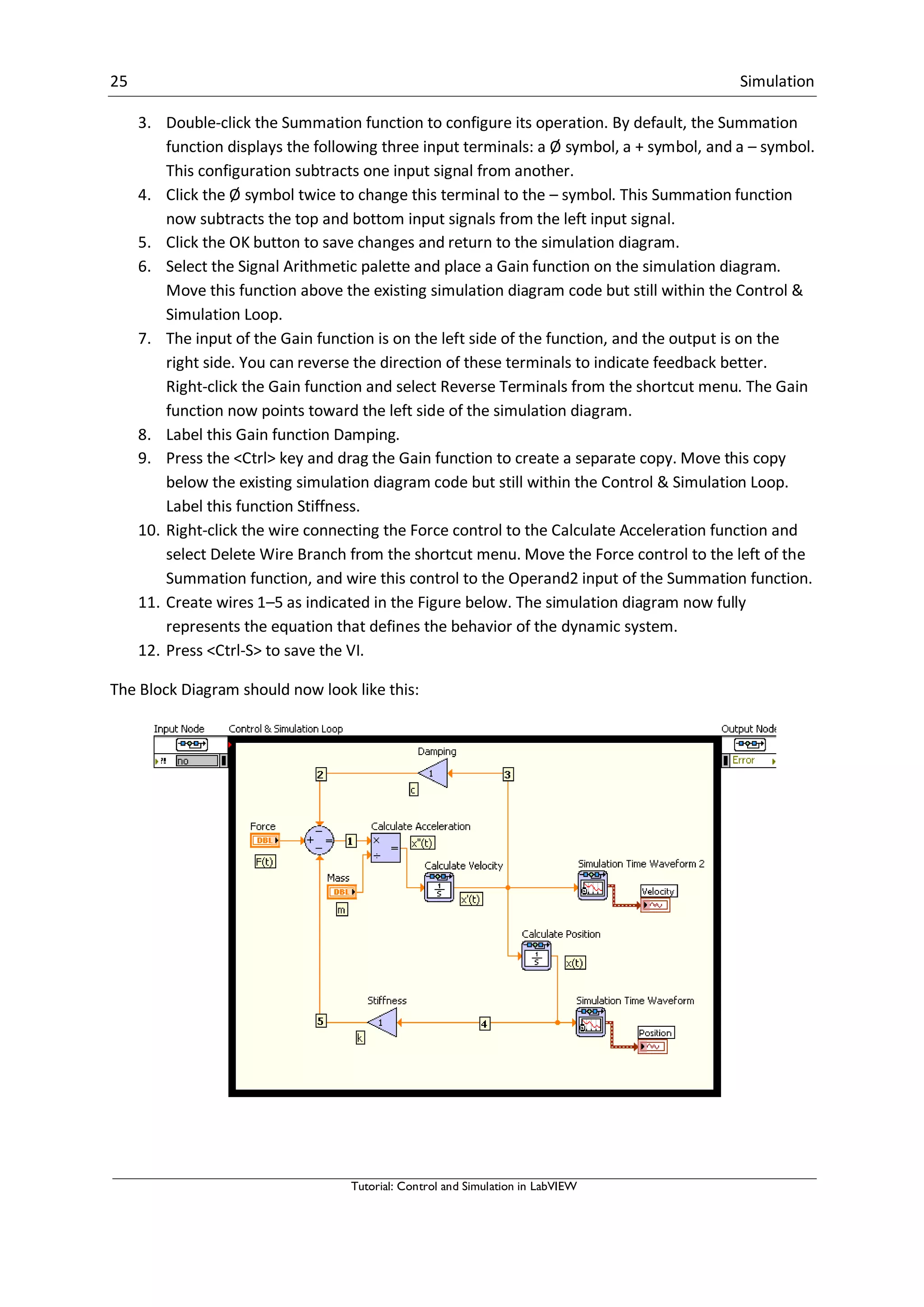 25 Simulation
Tutorial: Control and Simulation in LabVIEW
3. Double-click the Summation function to configure its operation. By default, the Summation
function displays the following three input terminals: a Ø symbol, a + symbol, and a – symbol.
This configuration subtracts one input signal from another.
4. Click the Ø symbol twice to change this terminal to the – symbol. This Summation function
now subtracts the top and bottom input signals from the left input signal.
5. Click the OK button to save changes and return to the simulation diagram.
6. Select the Signal Arithmetic palette and place a Gain function on the simulation diagram.
Move this function above the existing simulation diagram code but still within the Control &
Simulation Loop.
7. The input of the Gain function is on the left side of the function, and the output is on the
right side. You can reverse the direction of these terminals to indicate feedback better.
Right-click the Gain function and select Reverse Terminals from the shortcut menu. The Gain
function now points toward the left side of the simulation diagram.
8. Label this Gain function Damping.
9. Press the <Ctrl> key and drag the Gain function to create a separate copy. Move this copy
below the existing simulation diagram code but still within the Control & Simulation Loop.
Label this function Stiffness.
10. Right-click the wire connecting the Force control to the Calculate Acceleration function and
select Delete Wire Branch from the shortcut menu. Move the Force control to the left of the
Summation function, and wire this control to the Operand2 input of the Summation function.
11. Create wires 1–5 as indicated in the Figure below. The simulation diagram now fully
represents the equation that defines the behavior of the dynamic system.
12. Press <Ctrl-S> to save the VI.
The Block Diagram should now look like this:
 