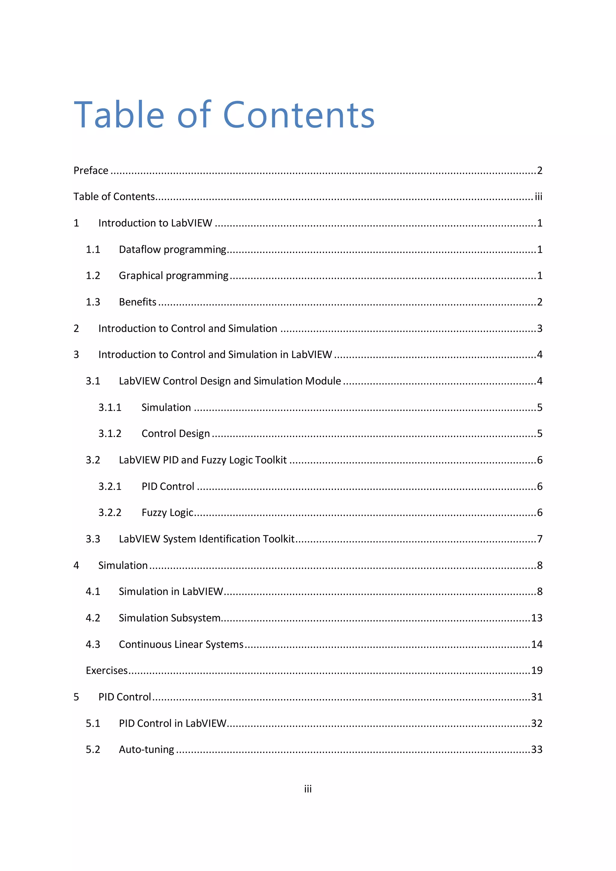iii
Table of Contents
Preface ...............................................................................................................................................2
Table of Contents...............................................................................................................................iii
1 Introduction to LabVIEW ............................................................................................................1
1.1 Dataflow programming........................................................................................................1
1.2 Graphical programming.......................................................................................................1
1.3 Benefits...............................................................................................................................2
2 Introduction to Control and Simulation ......................................................................................3
3 Introduction to Control and Simulation in LabVIEW....................................................................4
3.1 LabVIEW Control Design and Simulation Module.................................................................4
3.1.1 Simulation ...................................................................................................................5
3.1.2 Control Design.............................................................................................................5
3.2 LabVIEW PID and Fuzzy Logic Toolkit ...................................................................................6
3.2.1 PID Control ..................................................................................................................6
3.2.2 Fuzzy Logic...................................................................................................................6
3.3 LabVIEW System Identification Toolkit.................................................................................7
4 Simulation..................................................................................................................................8
4.1 Simulation in LabVIEW.........................................................................................................8
4.2 Simulation Subsystem........................................................................................................13
4.3 Continuous Linear Systems................................................................................................14
Exercises.......................................................................................................................................19
5 PID Control...............................................................................................................................31
5.1 PID Control in LabVIEW......................................................................................................32
5.2 Auto-tuning.......................................................................................................................33
 