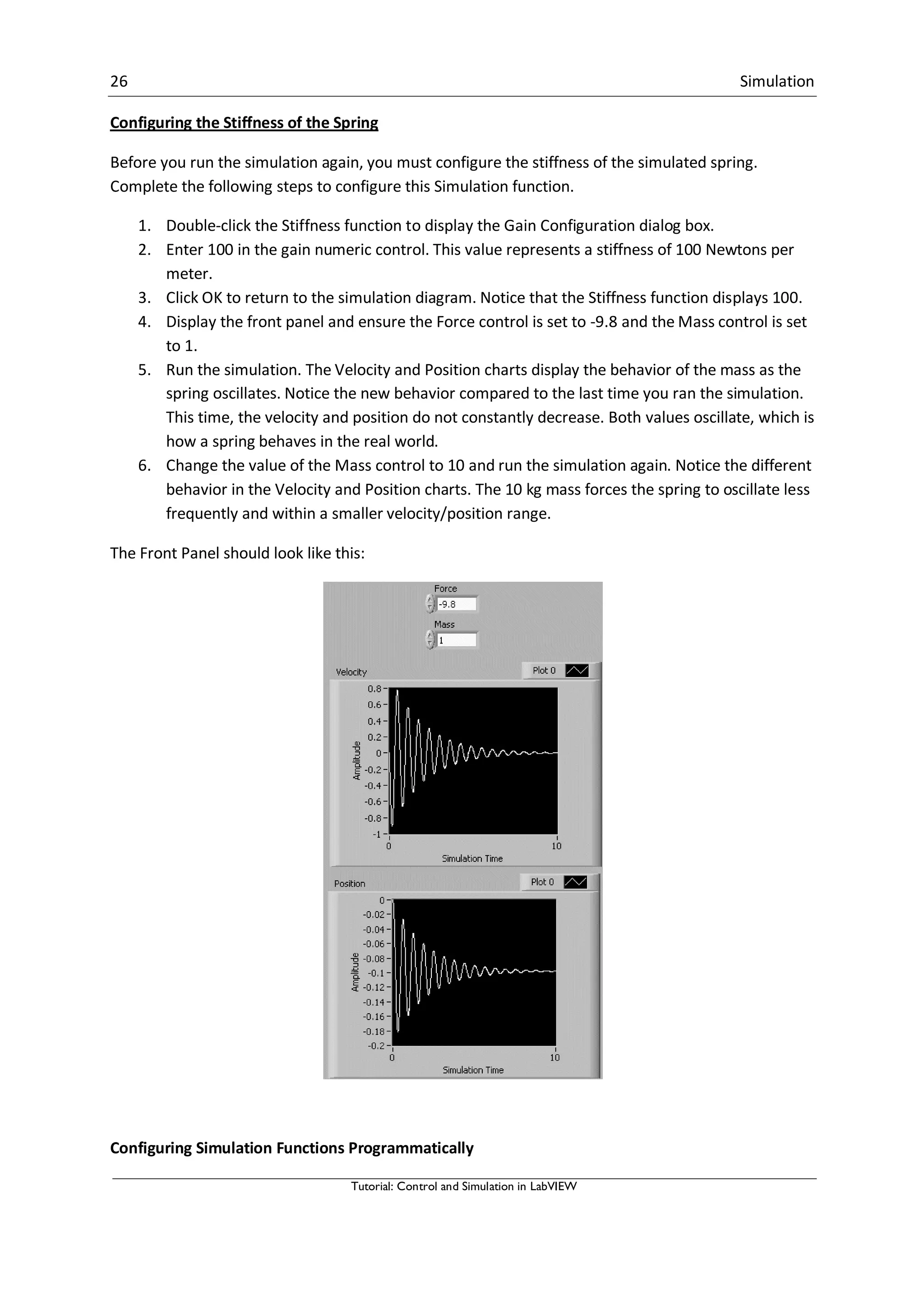 26 Simulation
Tutorial: Control and Simulation in LabVIEW
Configuring the Stiffness of the Spring
Before you run the simulation again, you must configure the stiffness of the simulated spring.
Complete the following steps to configure this Simulation function.
1. Double-click the Stiffness function to display the Gain Configuration dialog box.
2. Enter 100 in the gain numeric control. This value represents a stiffness of 100 Newtons per
meter.
3. Click OK to return to the simulation diagram. Notice that the Stiffness function displays 100.
4. Display the front panel and ensure the Force control is set to -9.8 and the Mass control is set
to 1.
5. Run the simulation. The Velocity and Position charts display the behavior of the mass as the
spring oscillates. Notice the new behavior compared to the last time you ran the simulation.
This time, the velocity and position do not constantly decrease. Both values oscillate, which is
how a spring behaves in the real world.
6. Change the value of the Mass control to 10 and run the simulation again. Notice the different
behavior in the Velocity and Position charts. The 10 kg mass forces the spring to oscillate less
frequently and within a smaller velocity/position range.
The Front Panel should look like this:
Configuring Simulation Functions Programmatically
 
