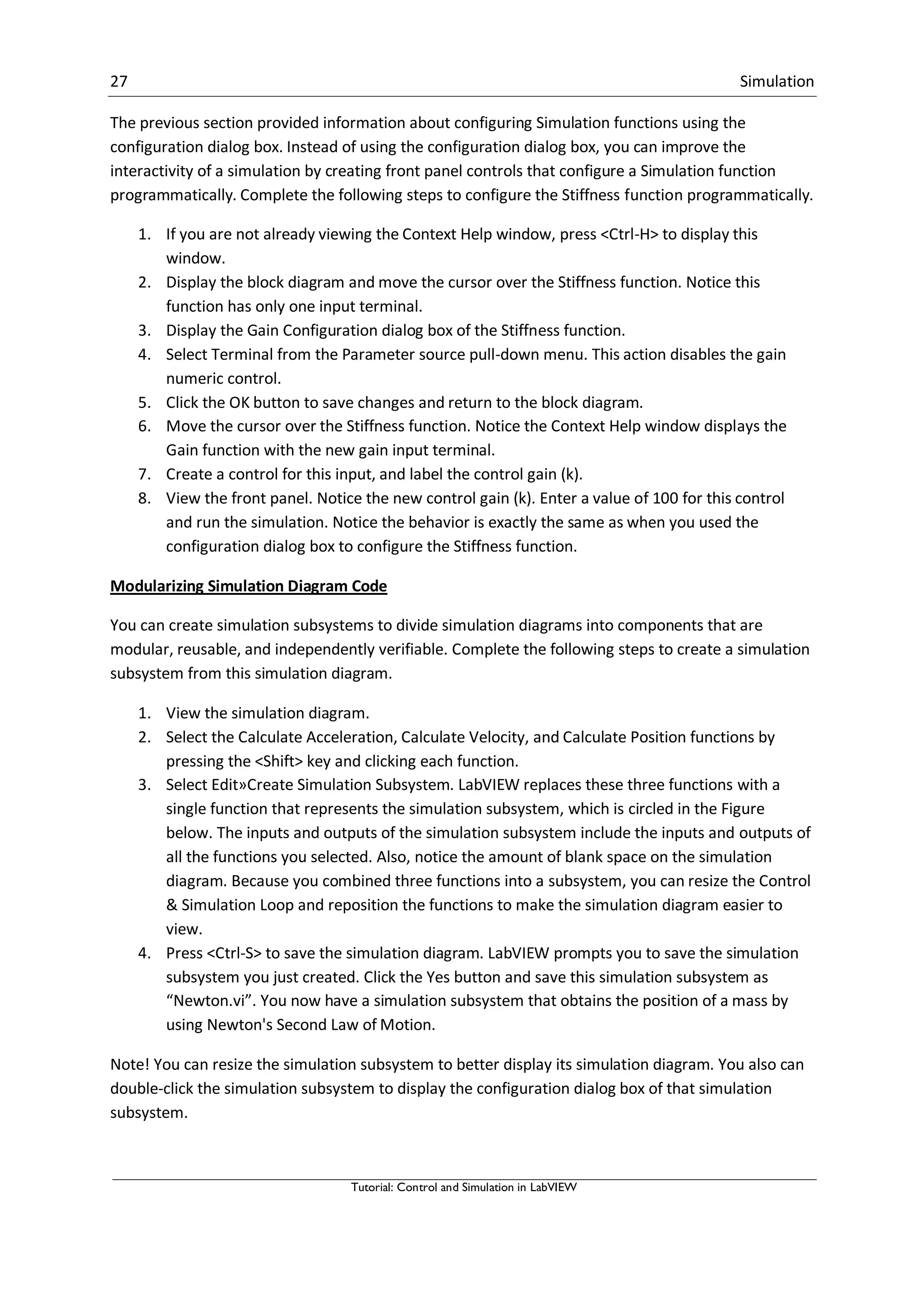 27 Simulation
Tutorial: Control and Simulation in LabVIEW
The previous section provided information about configuring Simulation functions using the
configuration dialog box. Instead of using the configuration dialog box, you can improve the
interactivity of a simulation by creating front panel controls that configure a Simulation function
programmatically. Complete the following steps to configure the Stiffness function programmatically.
1. If you are not already viewing the Context Help window, press <Ctrl-H> to display this
window.
2. Display the block diagram and move the cursor over the Stiffness function. Notice this
function has only one input terminal.
3. Display the Gain Configuration dialog box of the Stiffness function.
4. Select Terminal from the Parameter source pull-down menu. This action disables the gain
numeric control.
5. Click the OK button to save changes and return to the block diagram.
6. Move the cursor over the Stiffness function. Notice the Context Help window displays the
Gain function with the new gain input terminal.
7. Create a control for this input, and label the control gain (k).
8. View the front panel. Notice the new control gain (k). Enter a value of 100 for this control
and run the simulation. Notice the behavior is exactly the same as when you used the
configuration dialog box to configure the Stiffness function.
Modularizing Simulation Diagram Code
You can create simulation subsystems to divide simulation diagrams into components that are
modular, reusable, and independently verifiable. Complete the following steps to create a simulation
subsystem from this simulation diagram.
1. View the simulation diagram.
2. Select the Calculate Acceleration, Calculate Velocity, and Calculate Position functions by
pressing the <Shift> key and clicking each function.
3. Select Edit»Create Simulation Subsystem. LabVIEW replaces these three functions with a
single function that represents the simulation subsystem, which is circled in the Figure
below. The inputs and outputs of the simulation subsystem include the inputs and outputs of
all the functions you selected. Also, notice the amount of blank space on the simulation
diagram. Because you combined three functions into a subsystem, you can resize the Control
& Simulation Loop and reposition the functions to make the simulation diagram easier to
view.
4. Press <Ctrl-S> to save the simulation diagram. LabVIEW prompts you to save the simulation
subsystem you just created. Click the Yes button and save this simulation subsystem as
“Newton.vi”. You now have a simulation subsystem that obtains the position of a mass by
using Newton's Second Law of Motion.
Note! You can resize the simulation subsystem to better display its simulation diagram. You also can
double-click the simulation subsystem to display the configuration dialog box of that simulation
subsystem.
 