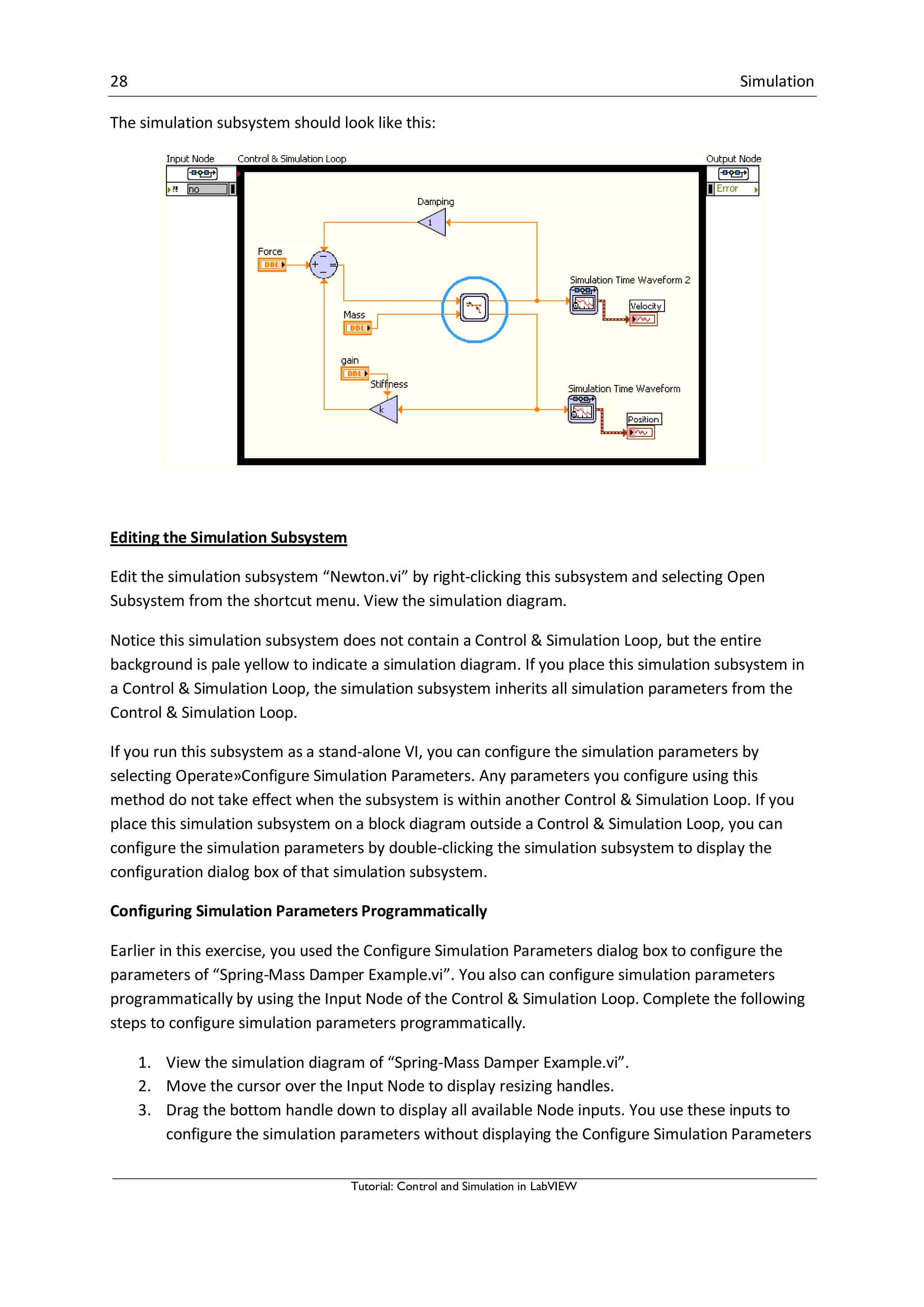 28 Simulation
Tutorial: Control and Simulation in LabVIEW
The simulation subsystem should look like this:
Editing the Simulation Subsystem
Edit the simulation subsystem “Newton.vi” by right-clicking this subsystem and selecting Open
Subsystem from the shortcut menu. View the simulation diagram.
Notice this simulation subsystem does not contain a Control & Simulation Loop, but the entire
background is pale yellow to indicate a simulation diagram. If you place this simulation subsystem in
a Control & Simulation Loop, the simulation subsystem inherits all simulation parameters from the
Control & Simulation Loop.
If you run this subsystem as a stand-alone VI, you can configure the simulation parameters by
selecting Operate»Configure Simulation Parameters. Any parameters you configure using this
method do not take effect when the subsystem is within another Control & Simulation Loop. If you
place this simulation subsystem on a block diagram outside a Control & Simulation Loop, you can
configure the simulation parameters by double-clicking the simulation subsystem to display the
configuration dialog box of that simulation subsystem.
Configuring Simulation Parameters Programmatically
Earlier in this exercise, you used the Configure Simulation Parameters dialog box to configure the
parameters of “Spring-Mass Damper Example.vi”. You also can configure simulation parameters
programmatically by using the Input Node of the Control & Simulation Loop. Complete the following
steps to configure simulation parameters programmatically.
1. View the simulation diagram of “Spring-Mass Damper Example.vi”.
2. Move the cursor over the Input Node to display resizing handles.
3. Drag the bottom handle down to display all available Node inputs. You use these inputs to
configure the simulation parameters without displaying the Configure Simulation Parameters
 