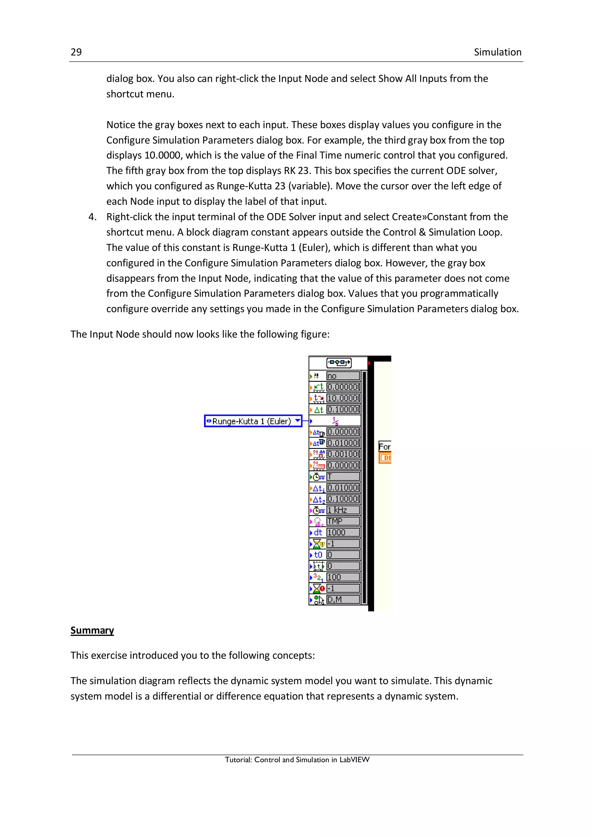 29 Simulation
Tutorial: Control and Simulation in LabVIEW
dialog box. You also can right-click the Input Node and select Show All Inputs from the
shortcut menu.
Notice the gray boxes next to each input. These boxes display values you configure in the
Configure Simulation Parameters dialog box. For example, the third gray box from the top
displays 10.0000, which is the value of the Final Time numeric control that you configured.
The fifth gray box from the top displays RK 23. This box specifies the current ODE solver,
which you configured as Runge-Kutta 23 (variable). Move the cursor over the left edge of
each Node input to display the label of that input.
4. Right-click the input terminal of the ODE Solver input and select Create»Constant from the
shortcut menu. A block diagram constant appears outside the Control & Simulation Loop.
The value of this constant is Runge-Kutta 1 (Euler), which is different than what you
configured in the Configure Simulation Parameters dialog box. However, the gray box
disappears from the Input Node, indicating that the value of this parameter does not come
from the Configure Simulation Parameters dialog box. Values that you programmatically
configure override any settings you made in the Configure Simulation Parameters dialog box.
The Input Node should now looks like the following figure:
Summary
This exercise introduced you to the following concepts:
The simulation diagram reflects the dynamic system model you want to simulate. This dynamic
system model is a differential or difference equation that represents a dynamic system.
 