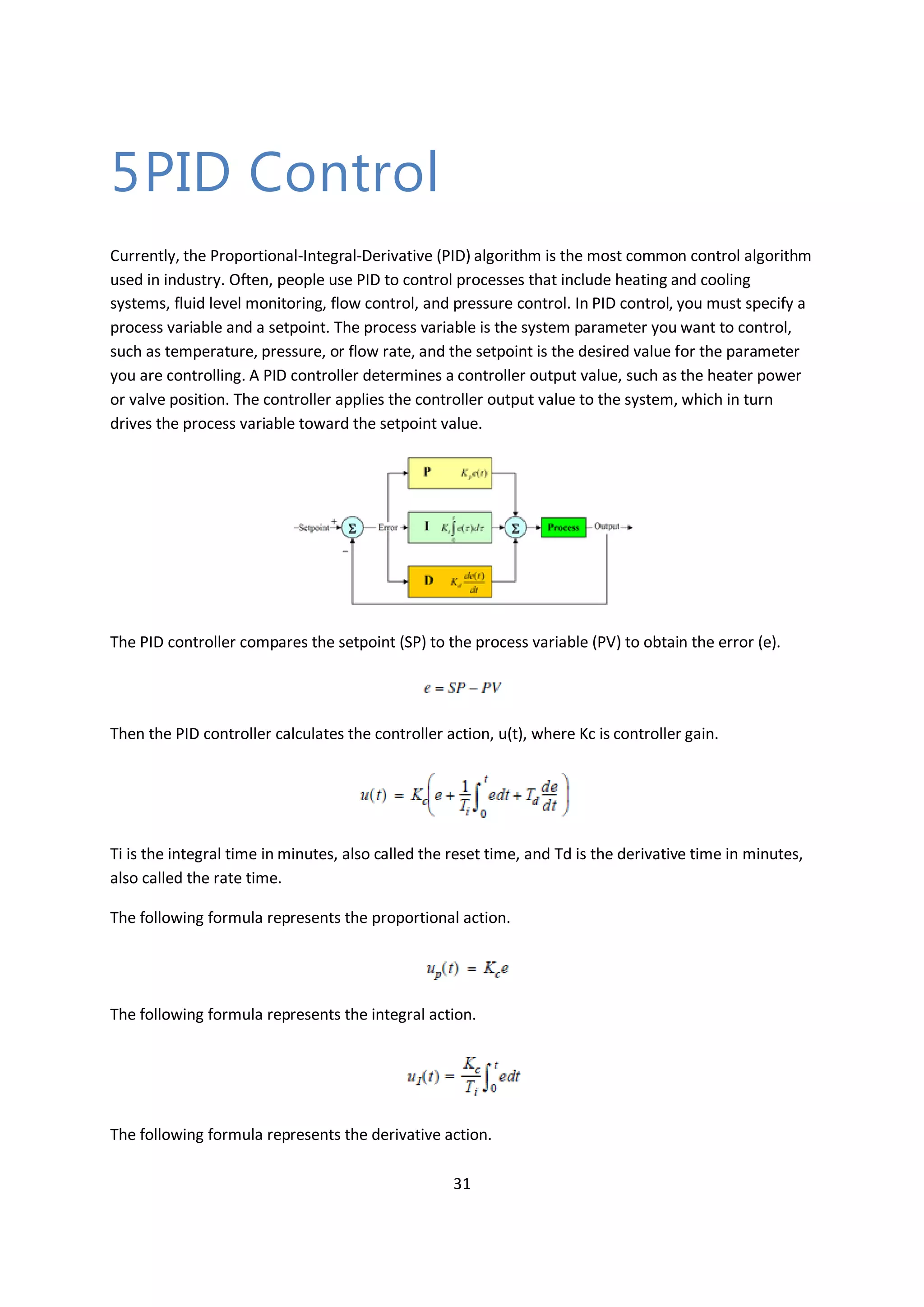 31
5PID Control
Currently, the Proportional-Integral-Derivative (PID) algorithm is the most common control algorithm
used in industry. Often, people use PID to control processes that include heating and cooling
systems, fluid level monitoring, flow control, and pressure control. In PID control, you must specify a
process variable and a setpoint. The process variable is the system parameter you want to control,
such as temperature, pressure, or flow rate, and the setpoint is the desired value for the parameter
you are controlling. A PID controller determines a controller output value, such as the heater power
or valve position. The controller applies the controller output value to the system, which in turn
drives the process variable toward the setpoint value.
The PID controller compares the setpoint (SP) to the process variable (PV) to obtain the error (e).
Then the PID controller calculates the controller action, u(t), where Kc is controller gain.
Ti is the integral time in minutes, also called the reset time, and Td is the derivative time in minutes,
also called the rate time.
The following formula represents the proportional action.
The following formula represents the integral action.
The following formula represents the derivative action.
 