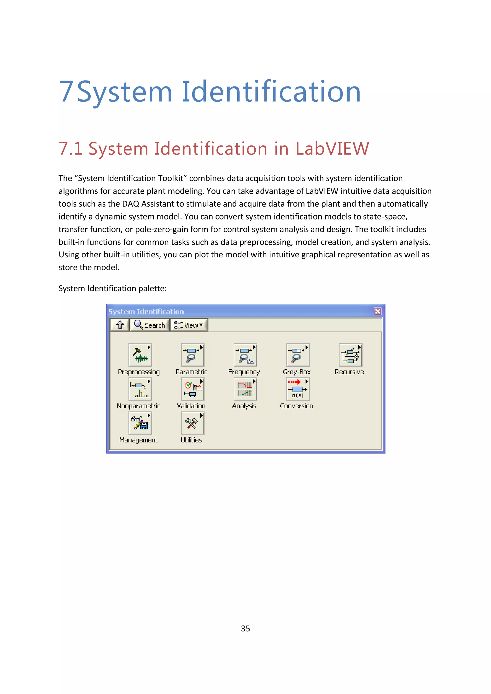 35
7System Identification
7.1 System Identification in LabVIEW
The “System Identification Toolkit” combines data acquisition tools with system identification
algorithms for accurate plant modeling. You can take advantage of LabVIEW intuitive data acquisition
tools such as the DAQ Assistant to stimulate and acquire data from the plant and then automatically
identify a dynamic system model. You can convert system identification models to state-space,
transfer function, or pole-zero-gain form for control system analysis and design. The toolkit includes
built-in functions for common tasks such as data preprocessing, model creation, and system analysis.
Using other built-in utilities, you can plot the model with intuitive graphical representation as well as
store the model.
System Identification palette:
 