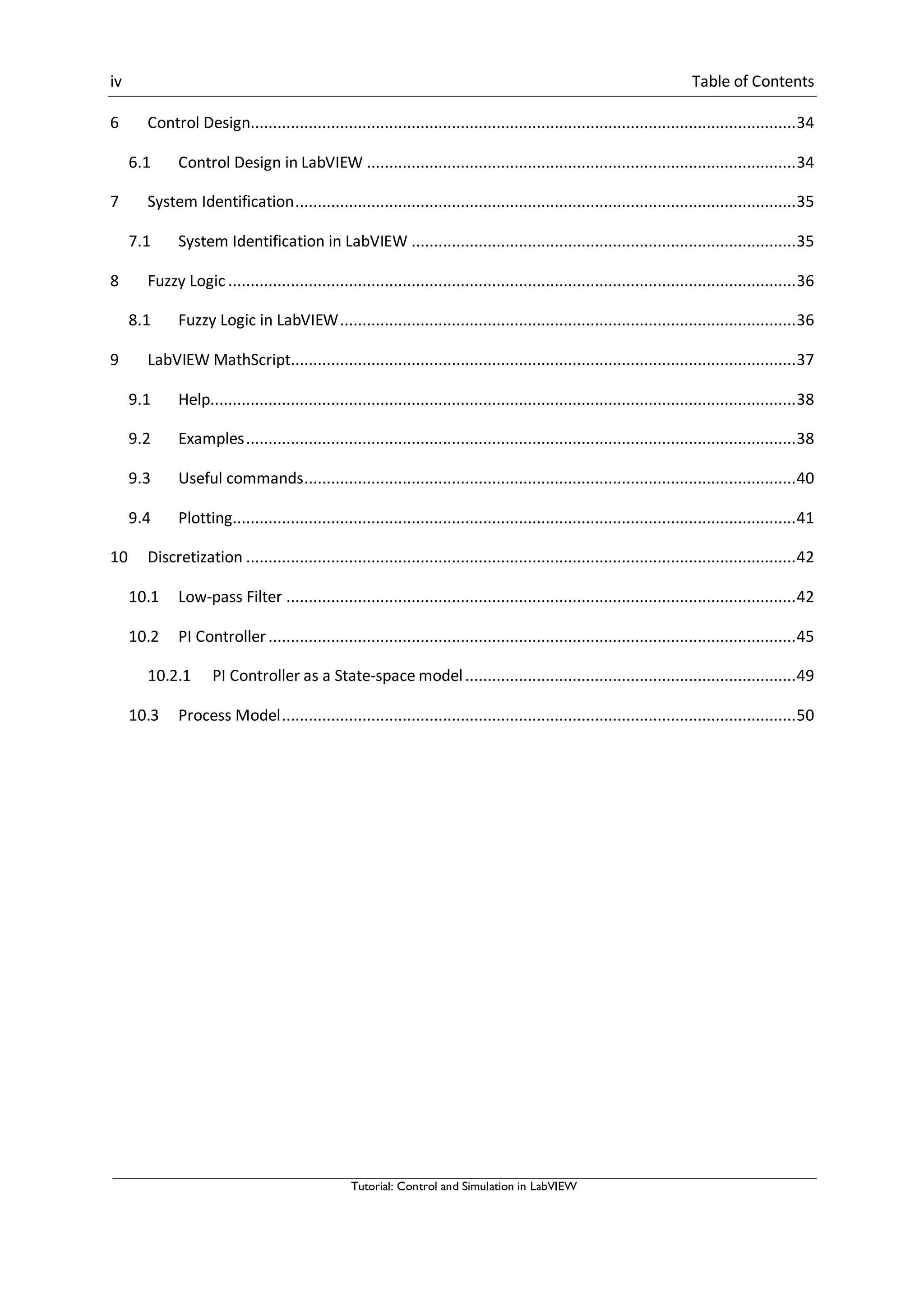 iv Table of Contents
Tutorial: Control and Simulation in LabVIEW
6 Control Design..........................................................................................................................34
6.1 Control Design in LabVIEW ................................................................................................34
7 System Identification................................................................................................................35
7.1 System Identification in LabVIEW ......................................................................................35
8 Fuzzy Logic ...............................................................................................................................36
8.1 Fuzzy Logic in LabVIEW......................................................................................................36
9 LabVIEW MathScript.................................................................................................................37
9.1 Help...................................................................................................................................38
9.2 Examples...........................................................................................................................38
9.3 Useful commands..............................................................................................................40
9.4 Plotting..............................................................................................................................41
10 Discretization ...........................................................................................................................42
10.1 Low-pass Filter ..................................................................................................................42
10.2 PI Controller......................................................................................................................45
10.2.1 PI Controller as a State-space model..........................................................................49
10.3 Process Model...................................................................................................................50
 