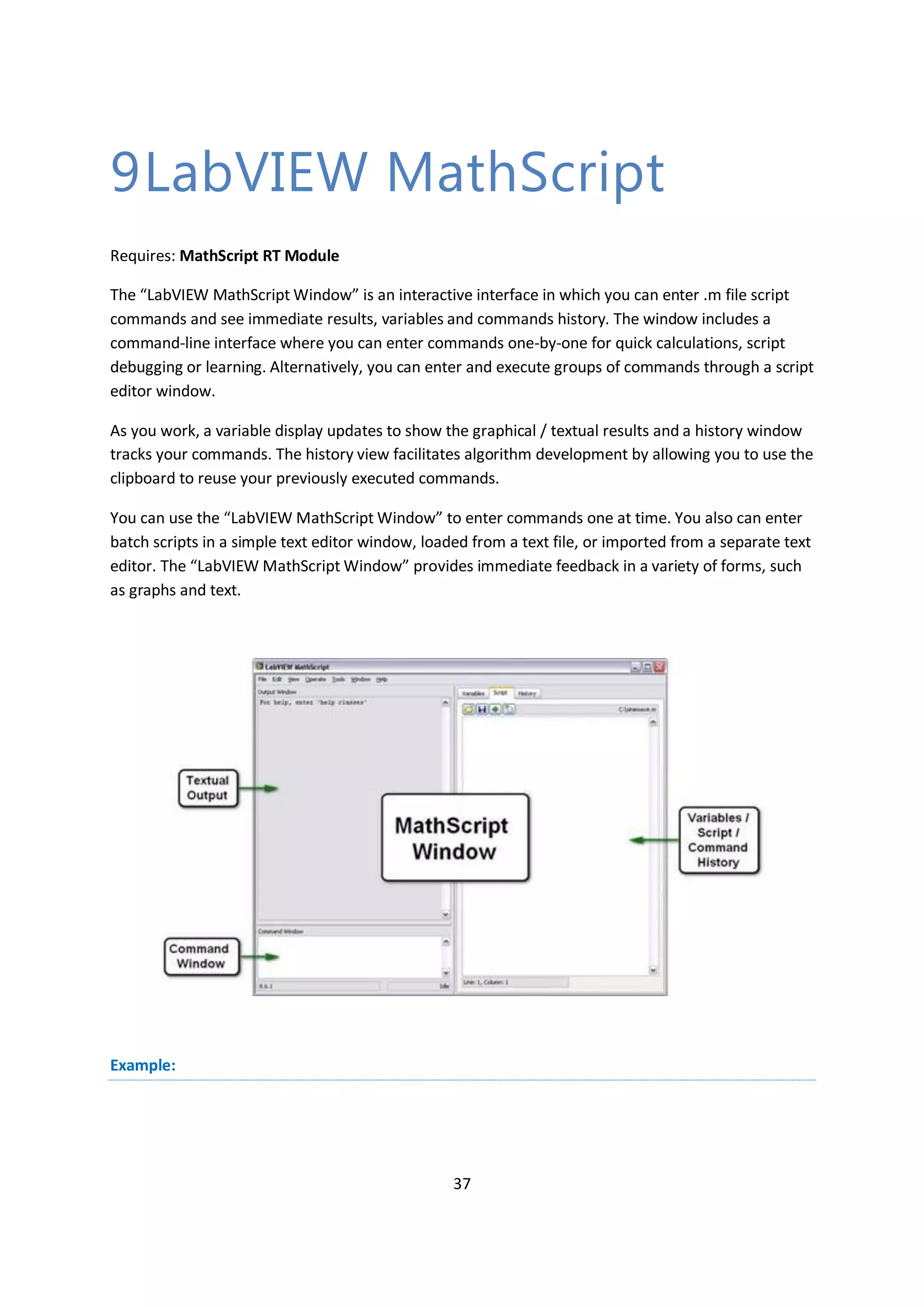 37
9LabVIEW MathScript
Requires: MathScript RT Module
The “LabVIEW MathScript Window” is an interactive interface in which you can enter .m file script
commands and see immediate results, variables and commands history. The window includes a
command-line interface where you can enter commands one-by-one for quick calculations, script
debugging or learning. Alternatively, you can enter and execute groups of commands through a script
editor window.
As you work, a variable display updates to show the graphical / textual results and a history window
tracks your commands. The history view facilitates algorithm development by allowing you to use the
clipboard to reuse your previously executed commands.
You can use the “LabVIEW MathScript Window” to enter commands one at time. You also can enter
batch scripts in a simple text editor window, loaded from a text file, or imported from a separate text
editor. The “LabVIEW MathScript Window” provides immediate feedback in a variety of forms, such
as graphs and text.
Example:
 