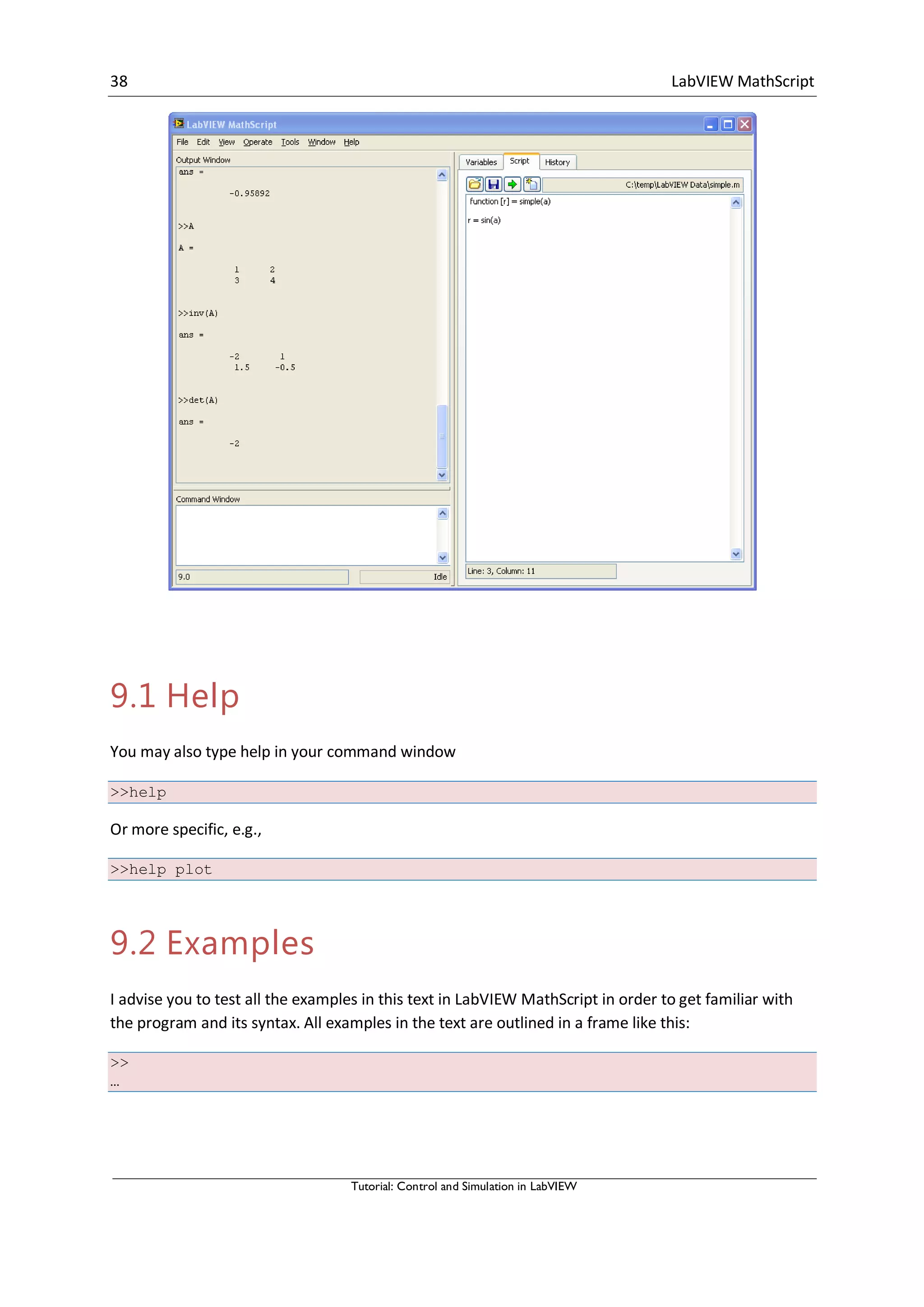 38 LabVIEW MathScript
Tutorial: Control and Simulation in LabVIEW
9.1 Help
You may also type help in your command window
>>help
Or more specific, e.g.,
>>help plot
9.2 Examples
I advise you to test all the examples in this text in LabVIEW MathScript in order to get familiar with
the program and its syntax. All examples in the text are outlined in a frame like this:
>>
…
 