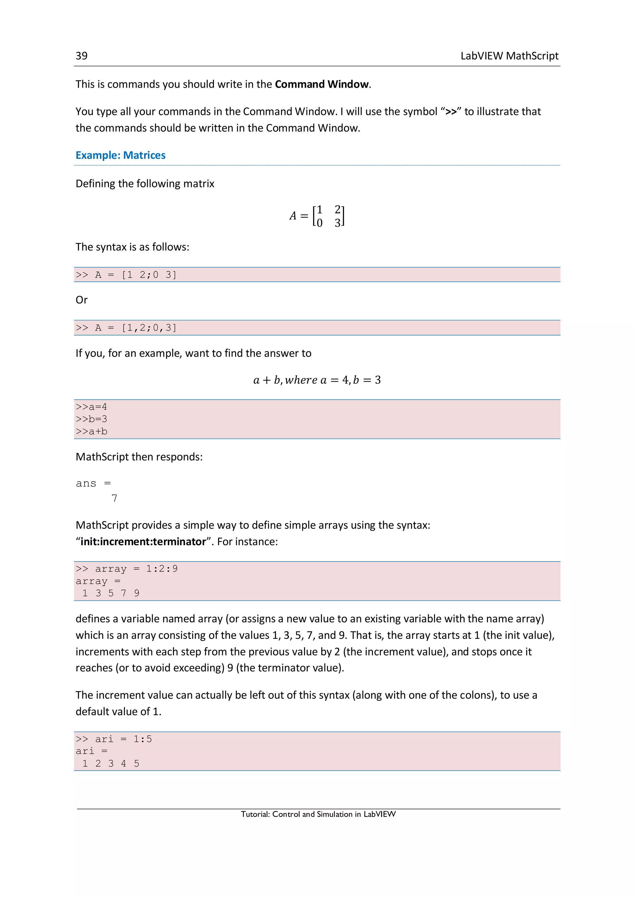 39 LabVIEW MathScript
Tutorial: Control and Simulation in LabVIEW
This is commands you should write in the Command Window.
You type all your commands in the Command Window. I will use the symbol “>>” to illustrate that
the commands should be written in the Command Window.
Example: Matrices
Defining the following matrix
[ ]
The syntax is as follows:
>> A = [1 2;0 3]
Or
>> A = [1,2;0,3]
If you, for an example, want to find the answer to
>>a=4
>>b=3
>>a+b
MathScript then responds:
ans =
7
MathScript provides a simple way to define simple arrays using the syntax:
“init:increment:terminator”. For instance:
>> array = 1:2:9
array =
1 3 5 7 9
defines a variable named array (or assigns a new value to an existing variable with the name array)
which is an array consisting of the values 1, 3, 5, 7, and 9. That is, the array starts at 1 (the init value),
increments with each step from the previous value by 2 (the increment value), and stops once it
reaches (or to avoid exceeding) 9 (the terminator value).
The increment value can actually be left out of this syntax (along with one of the colons), to use a
default value of 1.
>> ari = 1:5
ari =
1 2 3 4 5
 