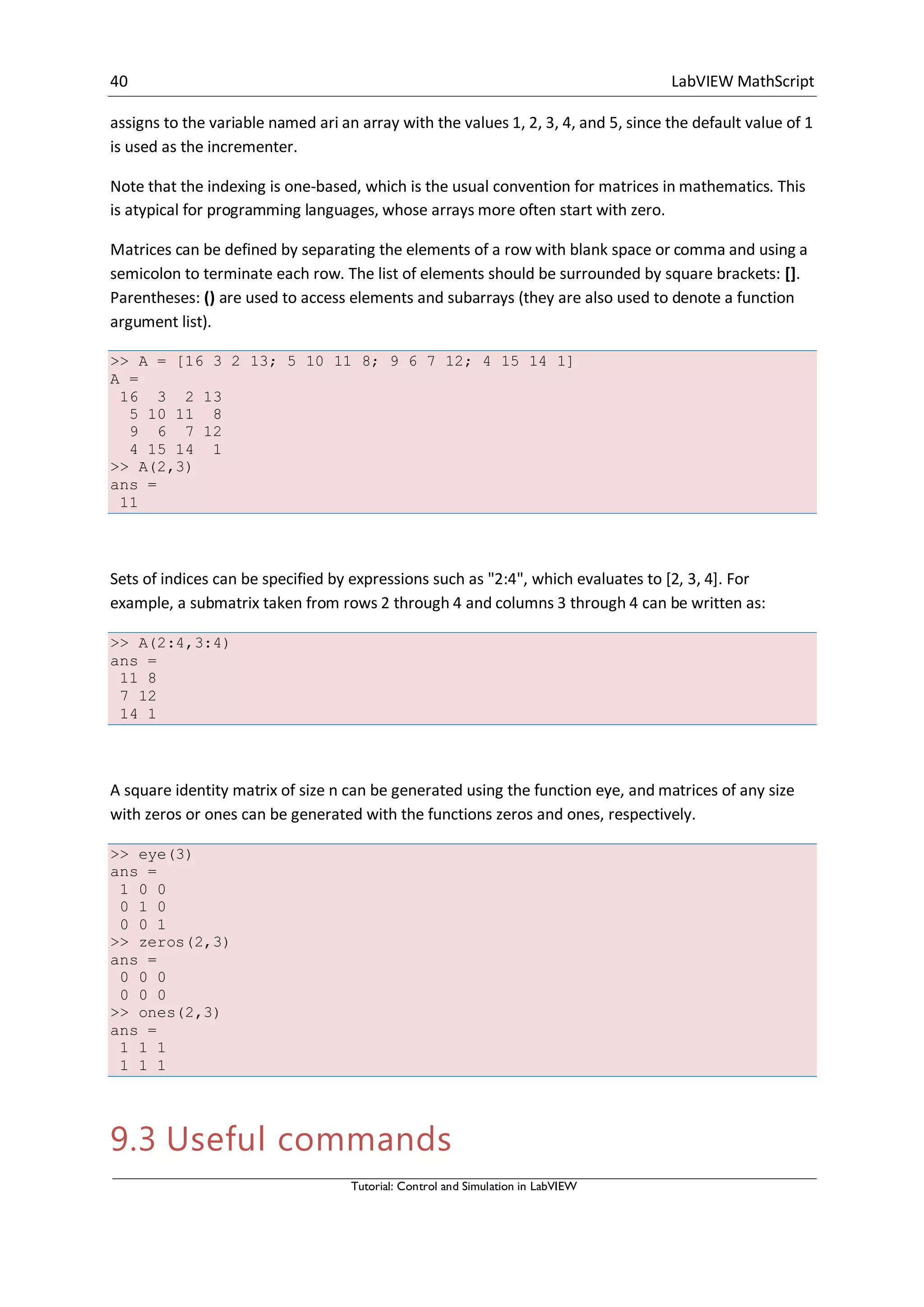 40 LabVIEW MathScript
Tutorial: Control and Simulation in LabVIEW
assigns to the variable named ari an array with the values 1, 2, 3, 4, and 5, since the default value of 1
is used as the incrementer.
Note that the indexing is one-based, which is the usual convention for matrices in mathematics. This
is atypical for programming languages, whose arrays more often start with zero.
Matrices can be defined by separating the elements of a row with blank space or comma and using a
semicolon to terminate each row. The list of elements should be surrounded by square brackets: [].
Parentheses: () are used to access elements and subarrays (they are also used to denote a function
argument list).
>> A = [16 3 2 13; 5 10 11 8; 9 6 7 12; 4 15 14 1]
A =
16 3 2 13
5 10 11 8
9 6 7 12
4 15 14 1
>> A(2,3)
ans =
11
Sets of indices can be specified by expressions such as "2:4", which evaluates to [2, 3, 4]. For
example, a submatrix taken from rows 2 through 4 and columns 3 through 4 can be written as:
>> A(2:4,3:4)
ans =
11 8
7 12
14 1
A square identity matrix of size n can be generated using the function eye, and matrices of any size
with zeros or ones can be generated with the functions zeros and ones, respectively.
>> eye(3)
ans =
1 0 0
0 1 0
0 0 1
>> zeros(2,3)
ans =
0 0 0
0 0 0
>> ones(2,3)
ans =
1 1 1
1 1 1
9.3 Useful commands
 