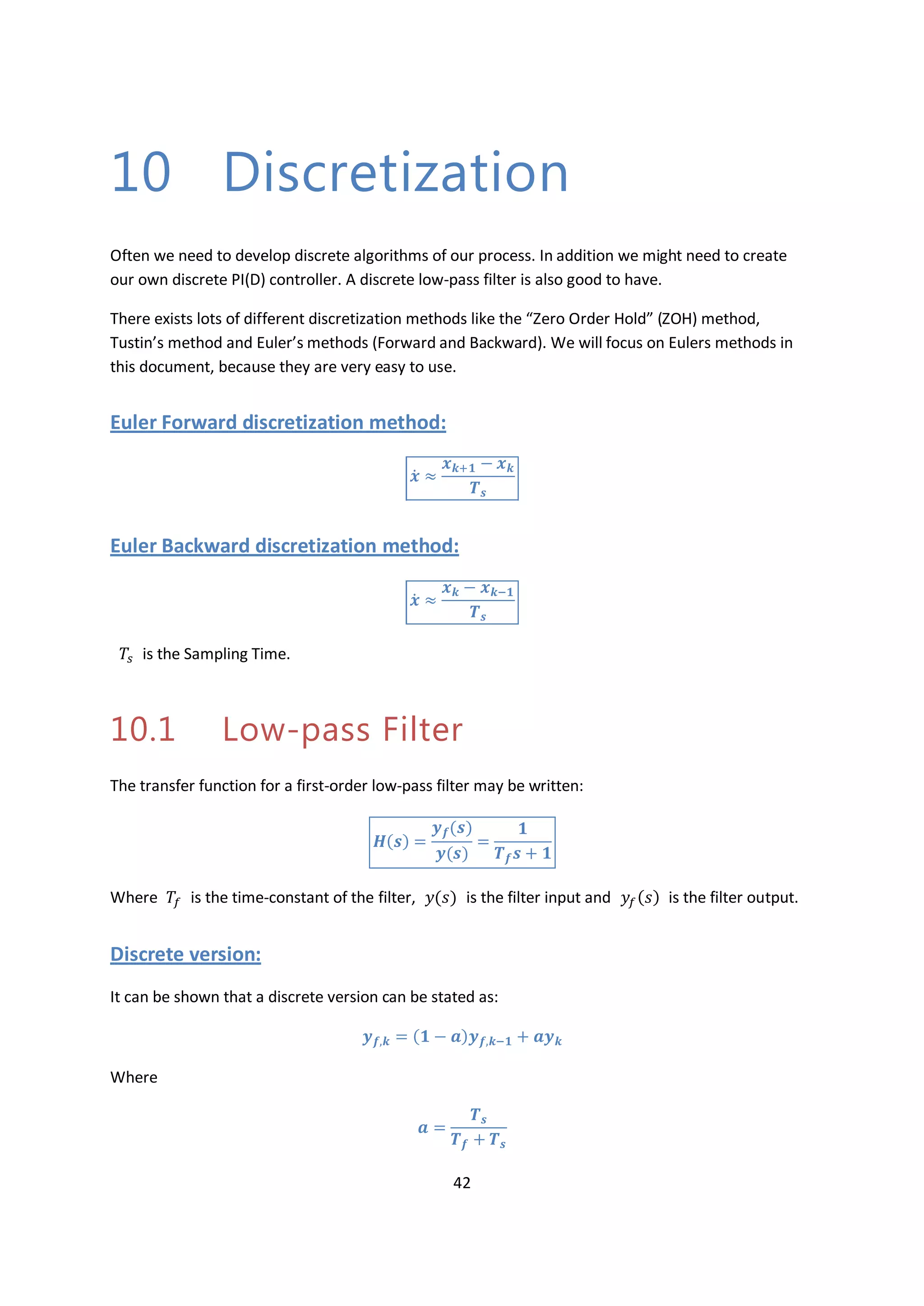 42
10 Discretization
Often we need to develop discrete algorithms of our process. In addition we might need to create
our own discrete PI(D) controller. A discrete low-pass filter is also good to have.
There exists lots of different discretization methods like the “Zero Order Hold” (ZOH) method,
Tustin’s method and Euler’s methods (Forward and Backward). We will focus on Eulers methods in
this document, because they are very easy to use.
Euler Forward discretization method:
̇
Euler Backward discretization method:
̇
is the Sampling Time.
10.1 Low-pass Filter
The transfer function for a first-order low-pass filter may be written:
Where is the time-constant of the filter, is the filter input and is the filter output.
Discrete version:
It can be shown that a discrete version can be stated as:
Where
 