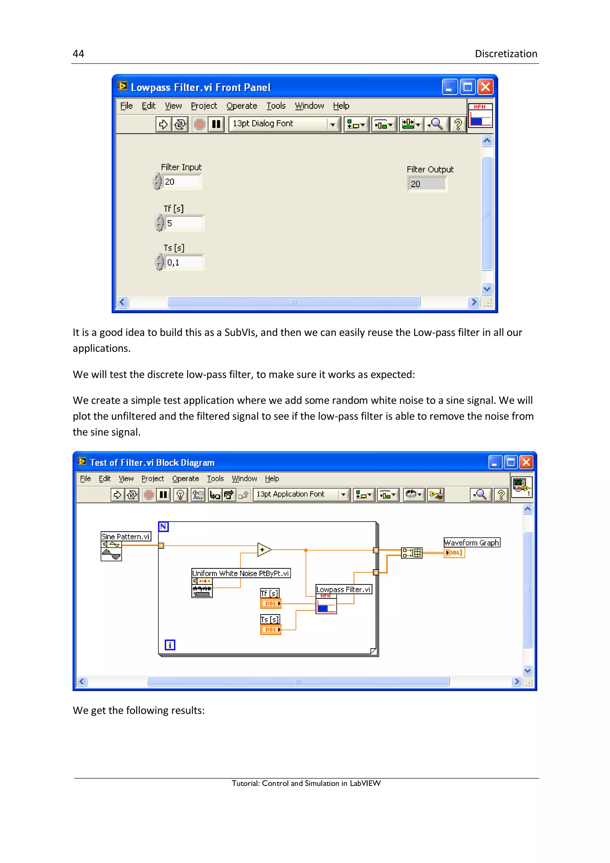 44 Discretization
Tutorial: Control and Simulation in LabVIEW
It is a good idea to build this as a SubVIs, and then we can easily reuse the Low-pass filter in all our
applications.
We will test the discrete low-pass filter, to make sure it works as expected:
We create a simple test application where we add some random white noise to a sine signal. We will
plot the unfiltered and the filtered signal to see if the low-pass filter is able to remove the noise from
the sine signal.
We get the following results:
 