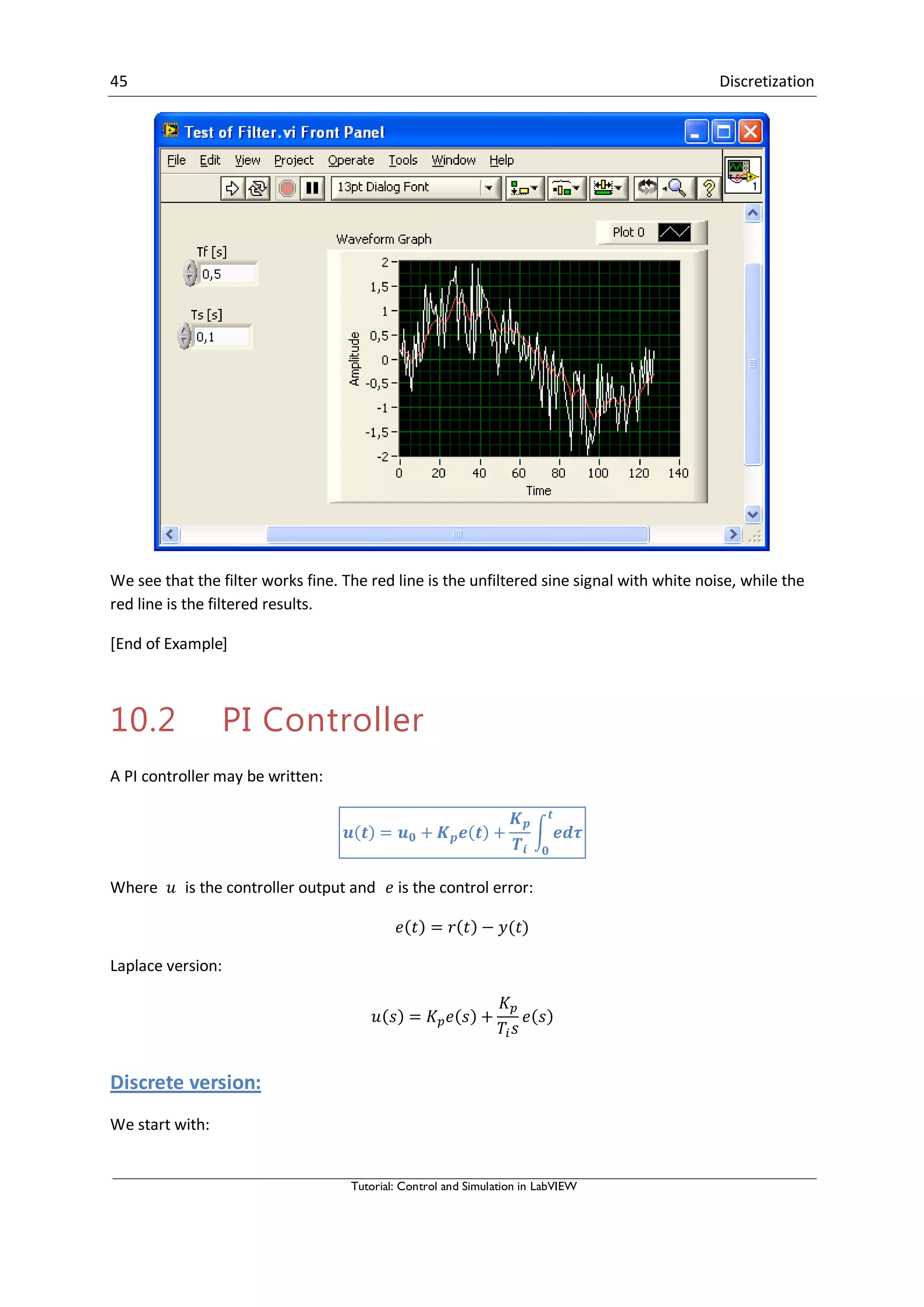 45 Discretization
Tutorial: Control and Simulation in LabVIEW
We see that the filter works fine. The red line is the unfiltered sine signal with white noise, while the
red line is the filtered results.
[End of Example]
10.2 PI Controller
A PI controller may be written:
∫
Where is the controller output and is the control error:
Laplace version:
Discrete version:
We start with:
 