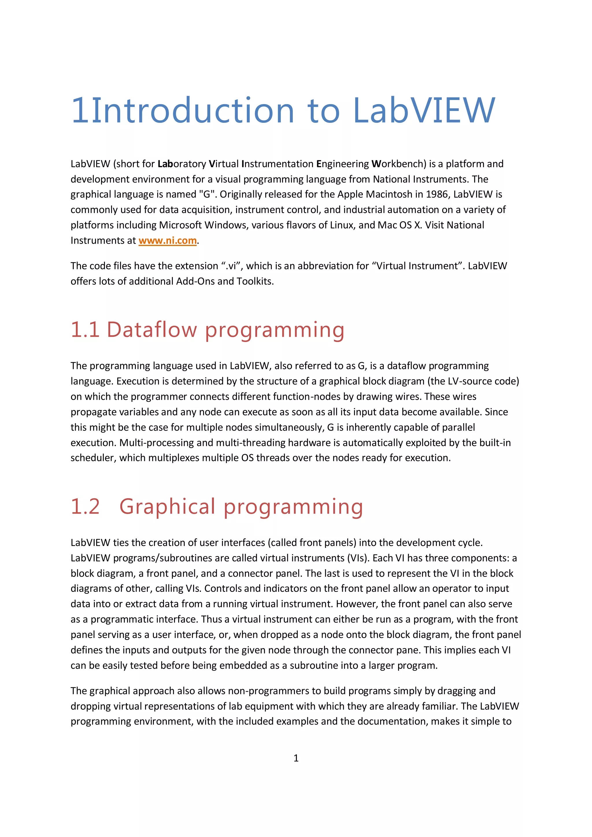 1
1Introduction to LabVIEW
LabVIEW (short for Laboratory Virtual Instrumentation Engineering Workbench) is a platform and
development environment for a visual programming language from National Instruments. The
graphical language is named "G". Originally released for the Apple Macintosh in 1986, LabVIEW is
commonly used for data acquisition, instrument control, and industrial automation on a variety of
platforms including Microsoft Windows, various flavors of Linux, and Mac OS X. Visit National
Instruments at www.ni.com.
The code files have the extension “.vi”, which is an abbreviation for “Virtual Instrument”. LabVIEW
offers lots of additional Add-Ons and Toolkits.
1.1 Dataflow programming
The programming language used in LabVIEW, also referred to as G, is a dataflow programming
language. Execution is determined by the structure of a graphical block diagram (the LV-source code)
on which the programmer connects different function-nodes by drawing wires. These wires
propagate variables and any node can execute as soon as all its input data become available. Since
this might be the case for multiple nodes simultaneously, G is inherently capable of parallel
execution. Multi-processing and multi-threading hardware is automatically exploited by the built-in
scheduler, which multiplexes multiple OS threads over the nodes ready for execution.
1.2 Graphical programming
LabVIEW ties the creation of user interfaces (called front panels) into the development cycle.
LabVIEW programs/subroutines are called virtual instruments (VIs). Each VI has three components: a
block diagram, a front panel, and a connector panel. The last is used to represent the VI in the block
diagrams of other, calling VIs. Controls and indicators on the front panel allow an operator to input
data into or extract data from a running virtual instrument. However, the front panel can also serve
as a programmatic interface. Thus a virtual instrument can either be run as a program, with the front
panel serving as a user interface, or, when dropped as a node onto the block diagram, the front panel
defines the inputs and outputs for the given node through the connector pane. This implies each VI
can be easily tested before being embedded as a subroutine into a larger program.
The graphical approach also allows non-programmers to build programs simply by dragging and
dropping virtual representations of lab equipment with which they are already familiar. The LabVIEW
programming environment, with the included examples and the documentation, makes it simple to
 