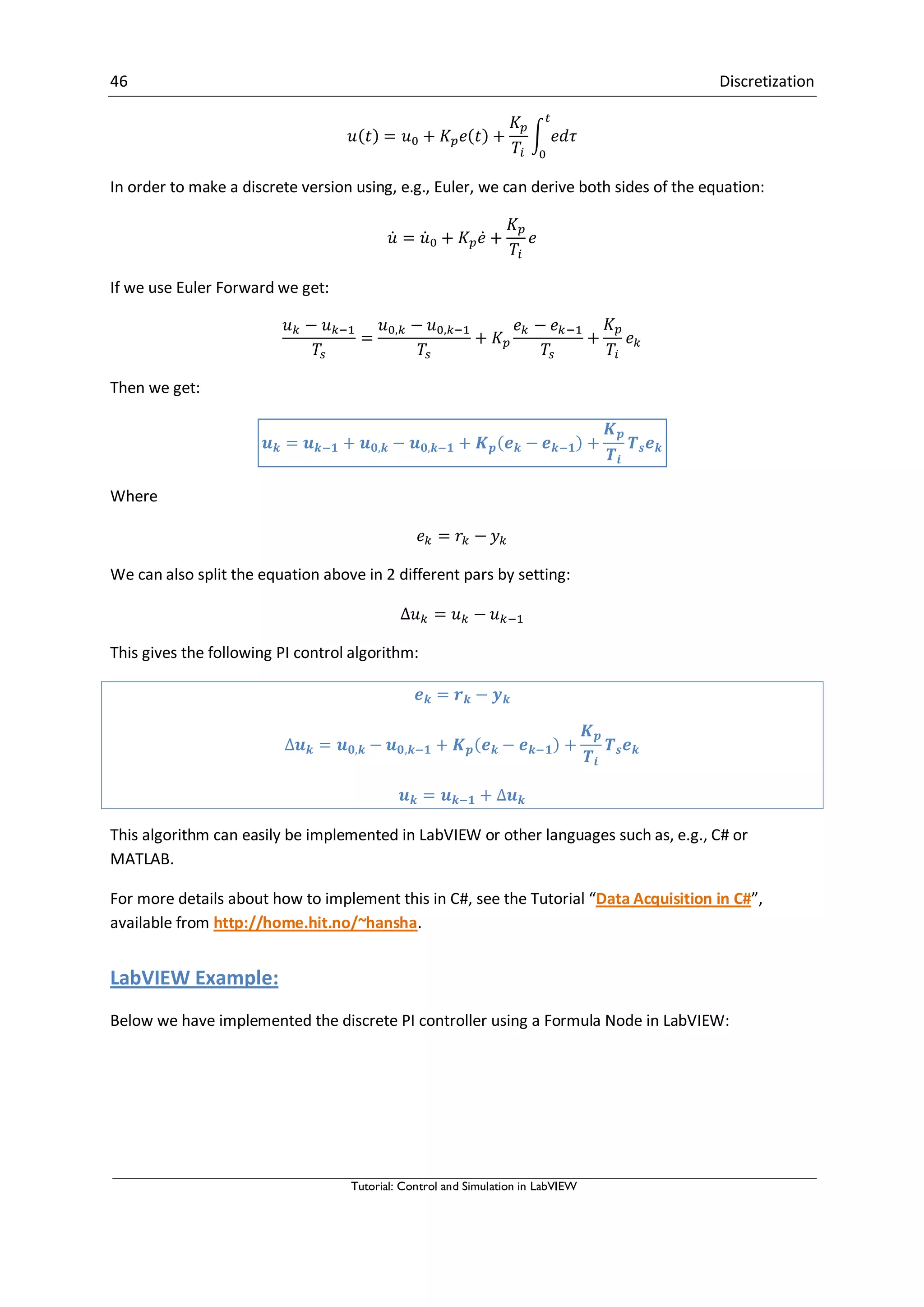 46 Discretization
Tutorial: Control and Simulation in LabVIEW
∫
In order to make a discrete version using, e.g., Euler, we can derive both sides of the equation:
̇ ̇ ̇
If we use Euler Forward we get:
Then we get:
Where
We can also split the equation above in 2 different pars by setting:
This gives the following PI control algorithm:
This algorithm can easily be implemented in LabVIEW or other languages such as, e.g., C# or
MATLAB.
For more details about how to implement this in C#, see the Tutorial “Data Acquisition in C#”,
available from http://home.hit.no/~hansha.
LabVIEW Example:
Below we have implemented the discrete PI controller using a Formula Node in LabVIEW:
 