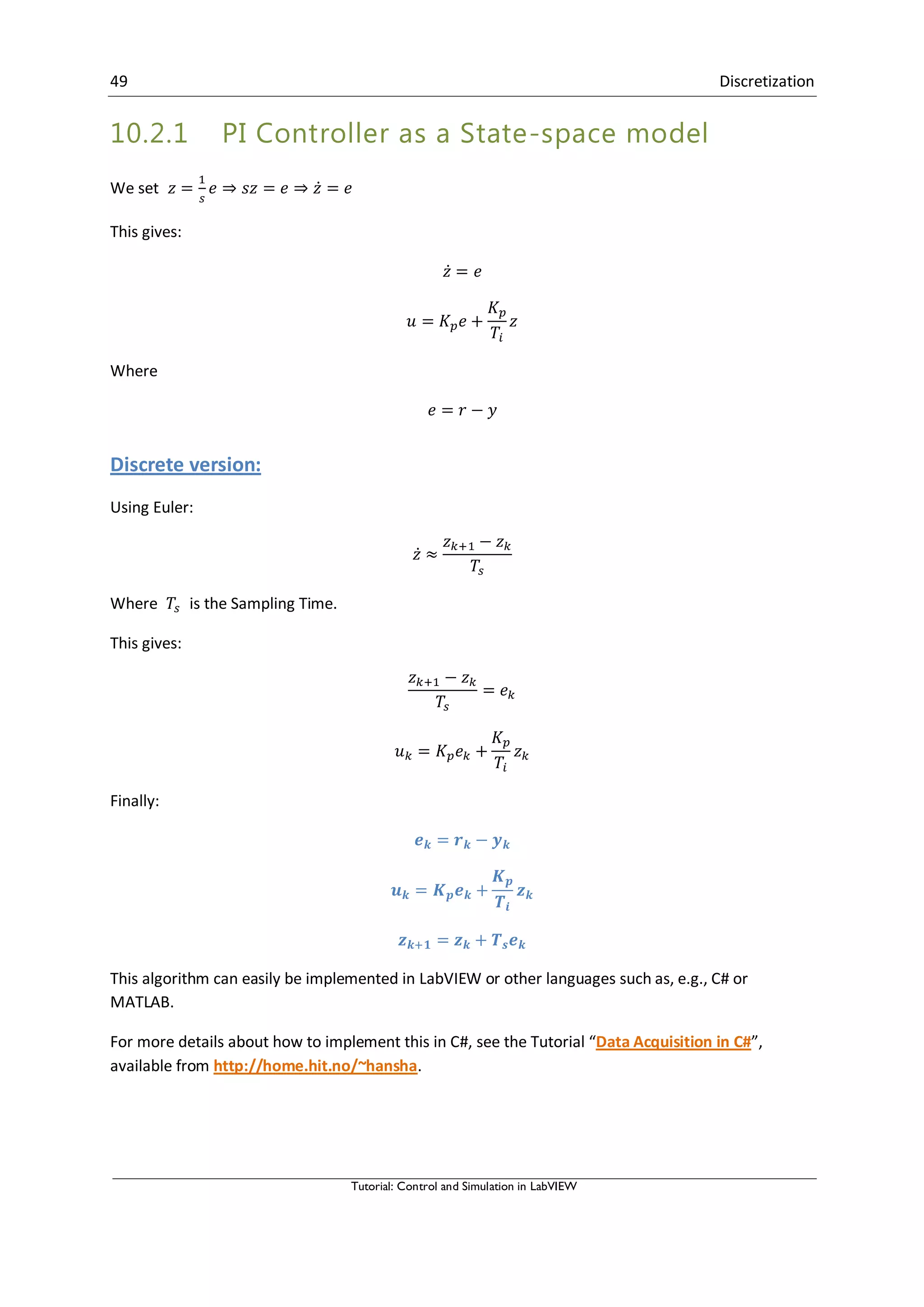 49 Discretization
Tutorial: Control and Simulation in LabVIEW
10.2.1 PI Controller as a State-space model
We set ̇
This gives:
̇
Where
Discrete version:
Using Euler:
̇
Where is the Sampling Time.
This gives:
Finally:
This algorithm can easily be implemented in LabVIEW or other languages such as, e.g., C# or
MATLAB.
For more details about how to implement this in C#, see the Tutorial “Data Acquisition in C#”,
available from http://home.hit.no/~hansha.
 