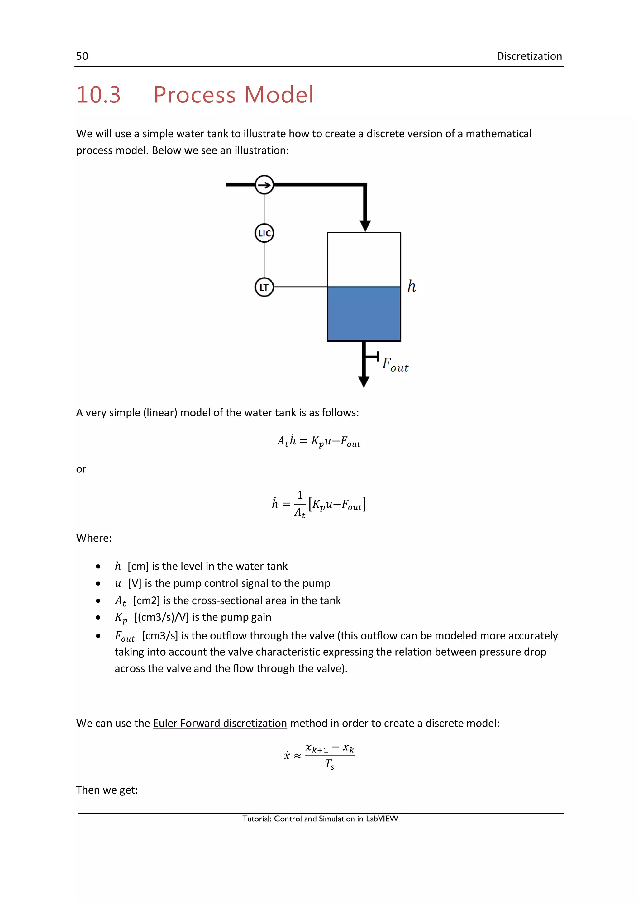 50 Discretization
Tutorial: Control and Simulation in LabVIEW
10.3 Process Model
We will use a simple water tank to illustrate how to create a discrete version of a mathematical
process model. Below we see an illustration:
A very simple (linear) model of the water tank is as follows:
̇
or
̇ [ ]
Where:
 [cm] is the level in the water tank
 [V] is the pump control signal to the pump
 [cm2] is the cross-sectional area in the tank
 [(cm3/s)/V] is the pump gain
 [cm3/s] is the outflow through the valve (this outflow can be modeled more accurately
taking into account the valve characteristic expressing the relation between pressure drop
across the valve and the flow through the valve).
We can use the Euler Forward discretization method in order to create a discrete model:
̇
Then we get:
 