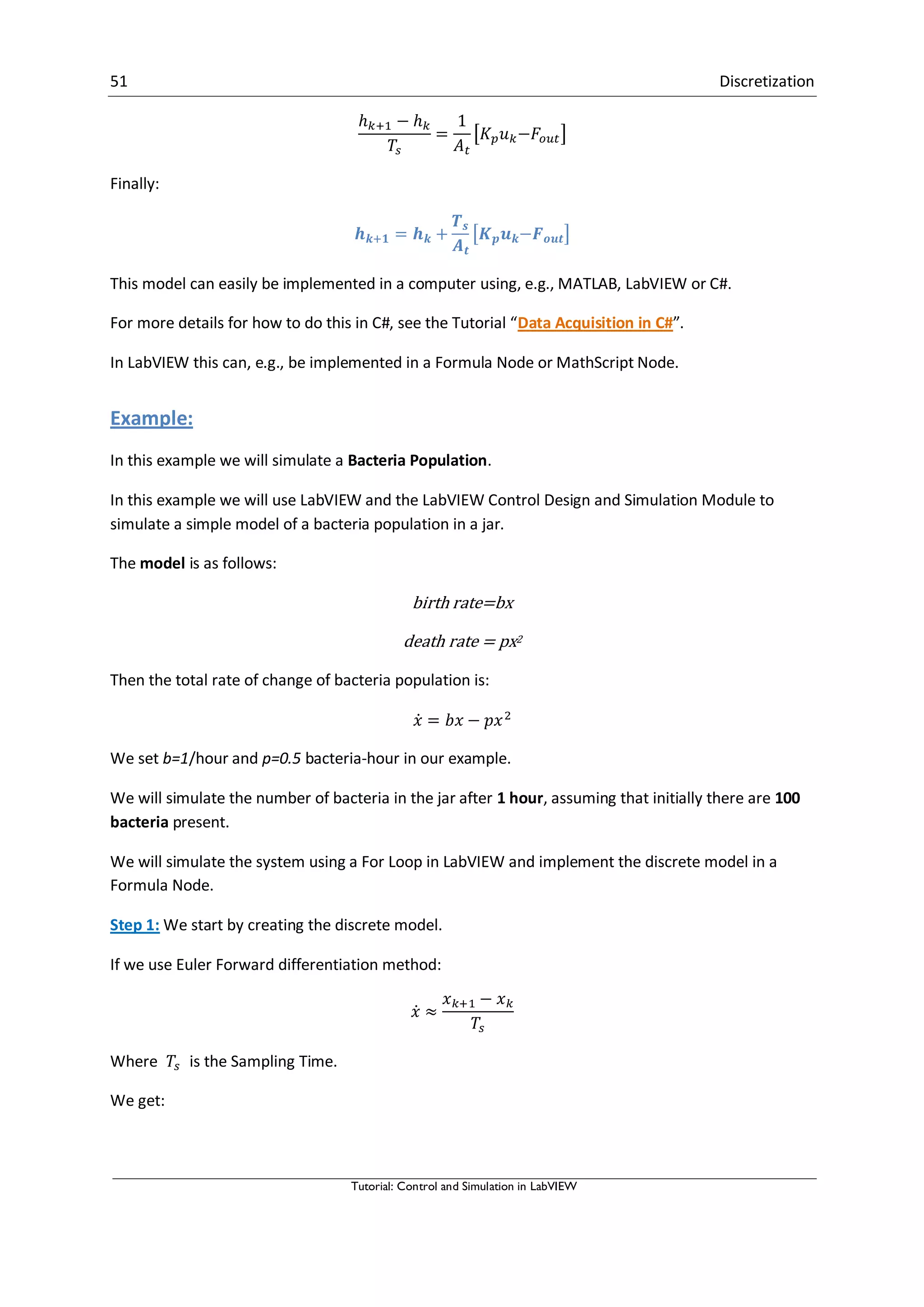 51 Discretization
Tutorial: Control and Simulation in LabVIEW
[ ]
Finally:
[ ]
This model can easily be implemented in a computer using, e.g., MATLAB, LabVIEW or C#.
For more details for how to do this in C#, see the Tutorial “Data Acquisition in C#”.
In LabVIEW this can, e.g., be implemented in a Formula Node or MathScript Node.
Example:
In this example we will simulate a Bacteria Population.
In this example we will use LabVIEW and the LabVIEW Control Design and Simulation Module to
simulate a simple model of a bacteria population in a jar.
The model is as follows:
birth rate=bx
death rate = px2
Then the total rate of change of bacteria population is:
̇
We set b=1/hour and p=0.5 bacteria-hour in our example.
We will simulate the number of bacteria in the jar after 1 hour, assuming that initially there are 100
bacteria present.
We will simulate the system using a For Loop in LabVIEW and implement the discrete model in a
Formula Node.
Step 1: We start by creating the discrete model.
If we use Euler Forward differentiation method:
̇
Where is the Sampling Time.
We get:
 