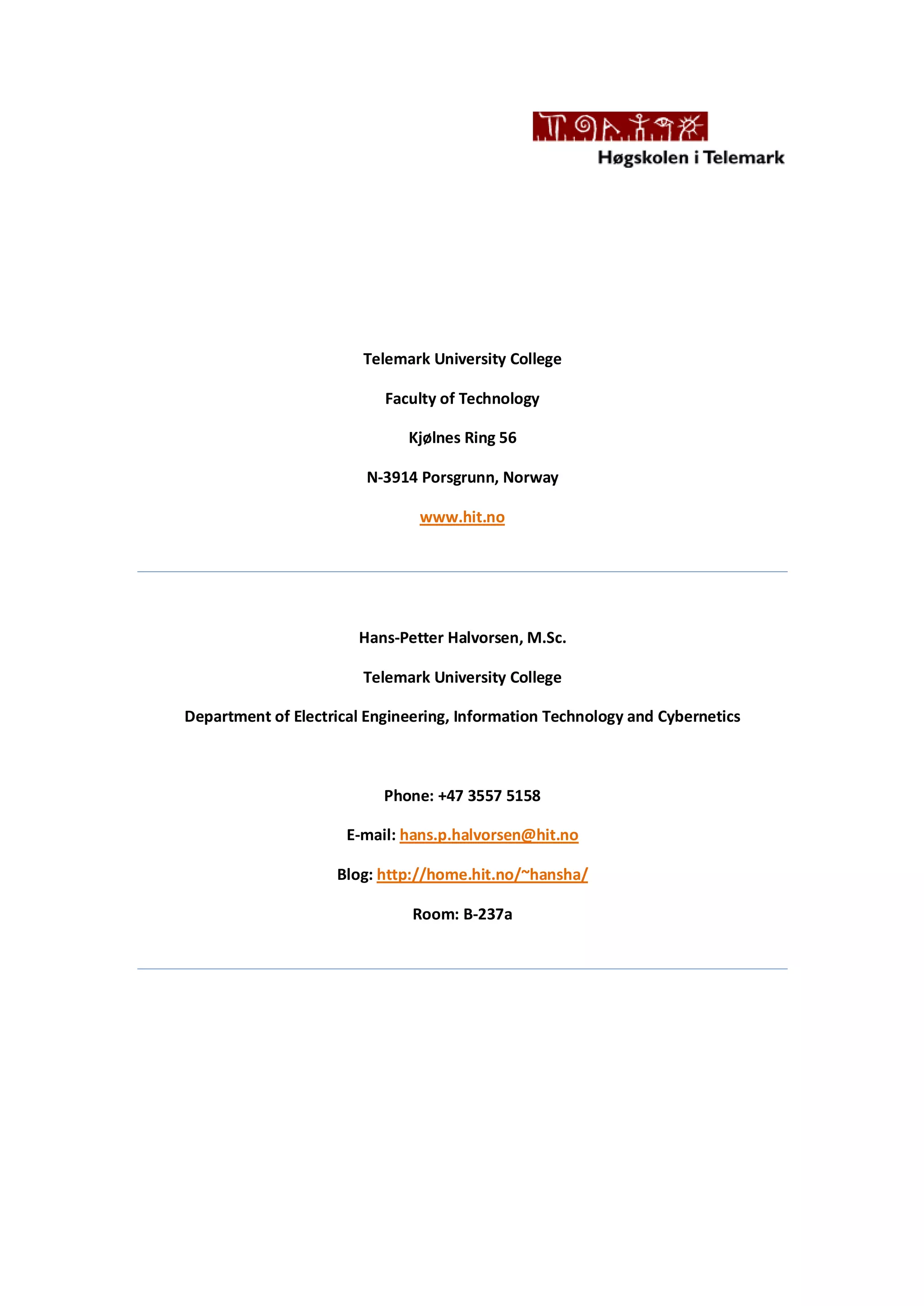 Telemark University College
Faculty of Technology
Kjølnes Ring 56
N-3914 Porsgrunn, Norway
www.hit.no
Hans-Petter Halvorsen, M.Sc.
Telemark University College
Department of Electrical Engineering, Information Technology and Cybernetics
Phone: +47 3557 5158
E-mail: hans.p.halvorsen@hit.no
Blog: http://home.hit.no/~hansha/
Room: B-237a
 