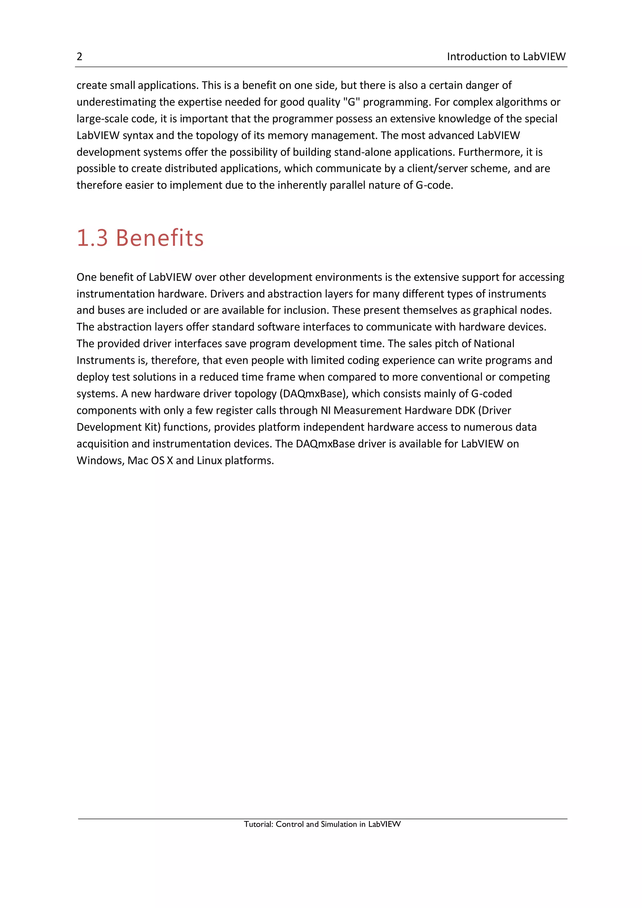 2 Introduction to LabVIEW
Tutorial: Control and Simulation in LabVIEW
create small applications. This is a benefit on one side, but there is also a certain danger of
underestimating the expertise needed for good quality "G" programming. For complex algorithms or
large-scale code, it is important that the programmer possess an extensive knowledge of the special
LabVIEW syntax and the topology of its memory management. The most advanced LabVIEW
development systems offer the possibility of building stand-alone applications. Furthermore, it is
possible to create distributed applications, which communicate by a client/server scheme, and are
therefore easier to implement due to the inherently parallel nature of G-code.
1.3 Benefits
One benefit of LabVIEW over other development environments is the extensive support for accessing
instrumentation hardware. Drivers and abstraction layers for many different types of instruments
and buses are included or are available for inclusion. These present themselves as graphical nodes.
The abstraction layers offer standard software interfaces to communicate with hardware devices.
The provided driver interfaces save program development time. The sales pitch of National
Instruments is, therefore, that even people with limited coding experience can write programs and
deploy test solutions in a reduced time frame when compared to more conventional or competing
systems. A new hardware driver topology (DAQmxBase), which consists mainly of G-coded
components with only a few register calls through NI Measurement Hardware DDK (Driver
Development Kit) functions, provides platform independent hardware access to numerous data
acquisition and instrumentation devices. The DAQmxBase driver is available for LabVIEW on
Windows, Mac OS X and Linux platforms.
 