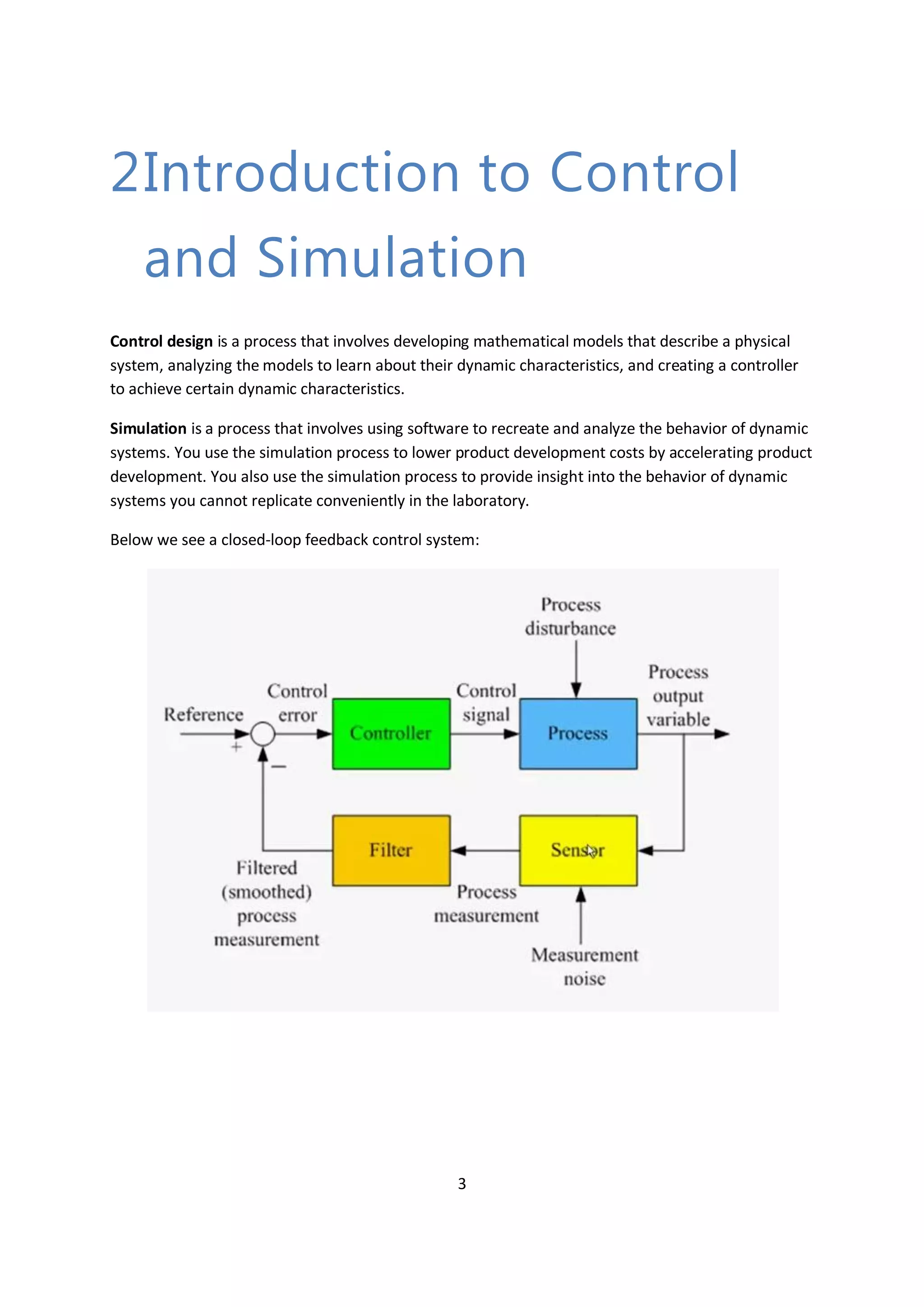 3
2Introduction to Control
and Simulation
Control design is a process that involves developing mathematical models that describe a physical
system, analyzing the models to learn about their dynamic characteristics, and creating a controller
to achieve certain dynamic characteristics.
Simulation is a process that involves using software to recreate and analyze the behavior of dynamic
systems. You use the simulation process to lower product development costs by accelerating product
development. You also use the simulation process to provide insight into the behavior of dynamic
systems you cannot replicate conveniently in the laboratory.
Below we see a closed-loop feedback control system:
 