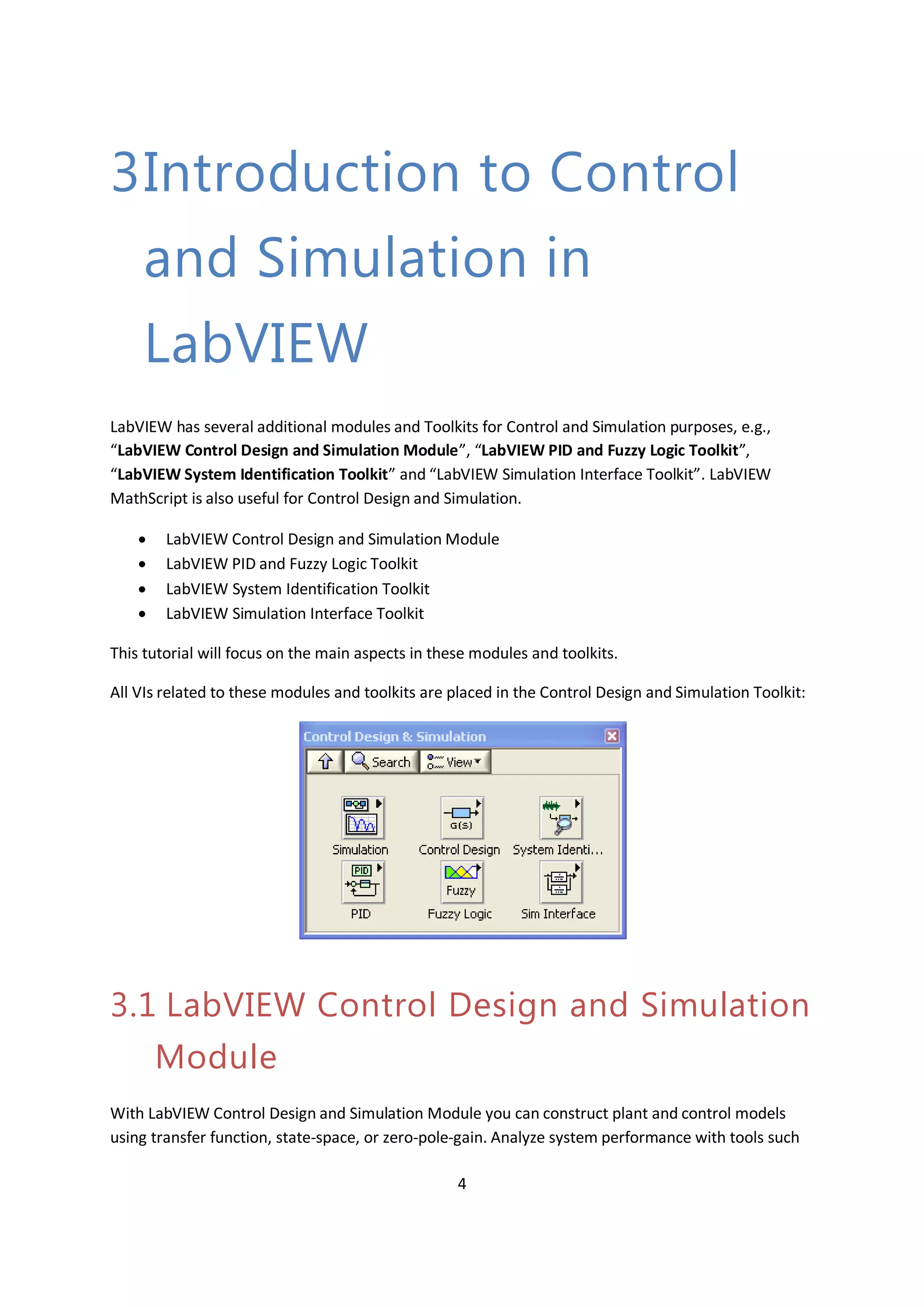 4
3Introduction to Control
and Simulation in
LabVIEW
LabVIEW has several additional modules and Toolkits for Control and Simulation purposes, e.g.,
“LabVIEW Control Design and Simulation Module”, “LabVIEW PID and Fuzzy Logic Toolkit”,
“LabVIEW System Identification Toolkit” and “LabVIEW Simulation Interface Toolkit”. LabVIEW
MathScript is also useful for Control Design and Simulation.
 LabVIEW Control Design and Simulation Module
 LabVIEW PID and Fuzzy Logic Toolkit
 LabVIEW System Identification Toolkit
 LabVIEW Simulation Interface Toolkit
This tutorial will focus on the main aspects in these modules and toolkits.
All VIs related to these modules and toolkits are placed in the Control Design and Simulation Toolkit:
3.1 LabVIEW Control Design and Simulation
Module
With LabVIEW Control Design and Simulation Module you can construct plant and control models
using transfer function, state-space, or zero-pole-gain. Analyze system performance with tools such
 