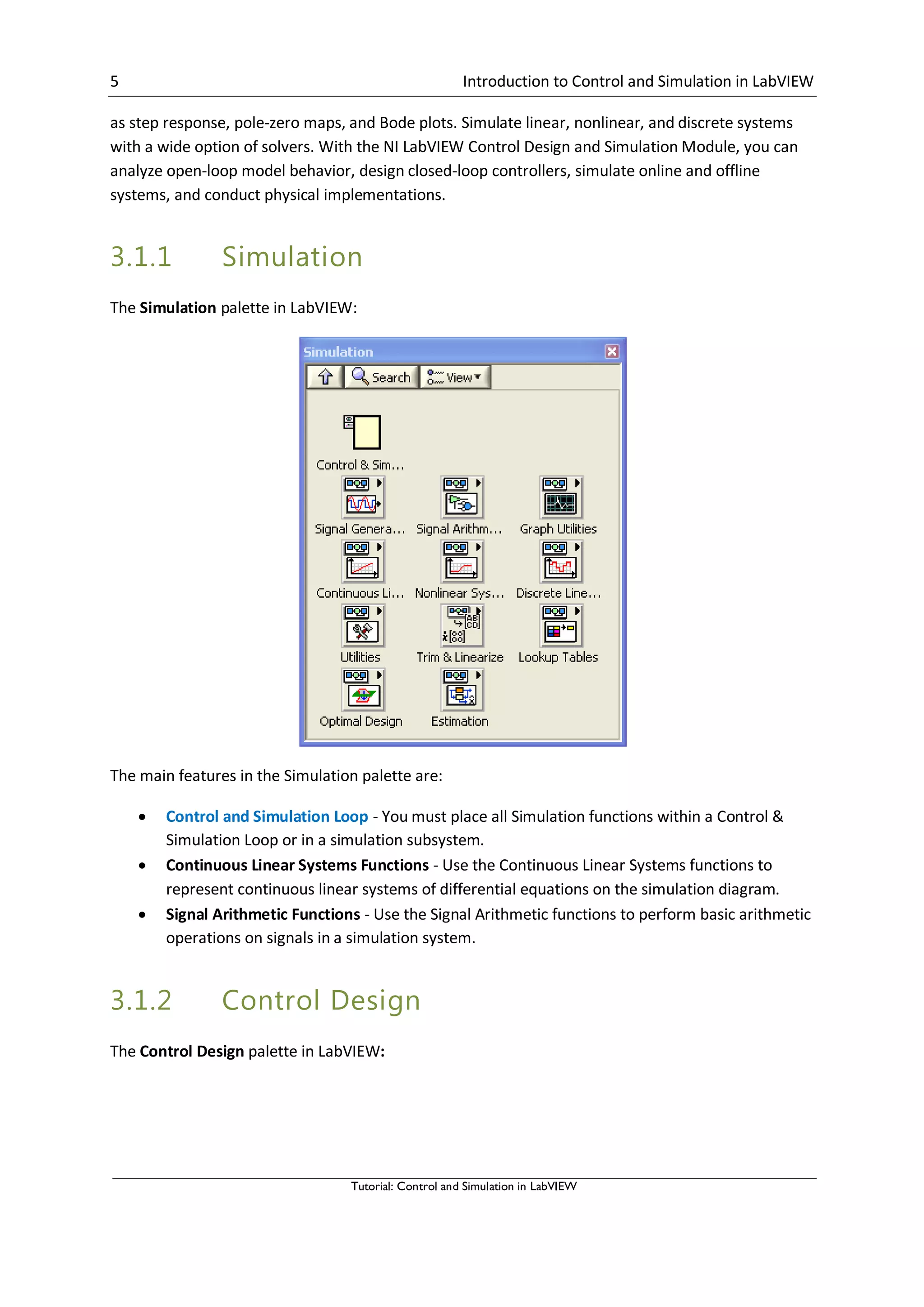 5 Introduction to Control and Simulation in LabVIEW
Tutorial: Control and Simulation in LabVIEW
as step response, pole-zero maps, and Bode plots. Simulate linear, nonlinear, and discrete systems
with a wide option of solvers. With the NI LabVIEW Control Design and Simulation Module, you can
analyze open-loop model behavior, design closed-loop controllers, simulate online and offline
systems, and conduct physical implementations.
3.1.1 Simulation
The Simulation palette in LabVIEW:
The main features in the Simulation palette are:
 Control and Simulation Loop - You must place all Simulation functions within a Control &
Simulation Loop or in a simulation subsystem.
 Continuous Linear Systems Functions - Use the Continuous Linear Systems functions to
represent continuous linear systems of differential equations on the simulation diagram.
 Signal Arithmetic Functions - Use the Signal Arithmetic functions to perform basic arithmetic
operations on signals in a simulation system.
3.1.2 Control Design
The Control Design palette in LabVIEW:
 