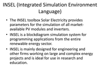 INSEL (Integrated Simulation Environment
Language)
• The INSEL toolbox Solar Electricity provides
parameters for the simulation of all market-
available PV modules and inverters.
• INSEL is a blockdiagram simulation system for
programming applications from the entire
renewable energy sector.
• INSEL is mainly designed for engineering and
other firms working on large and complex energy
projects and is ideal for use in research and
education.
 