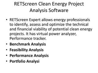 RETScreen Clean Energy Project
Analysis Software
• RETScreen Expert allows energy professionals
to identify, assess and optimize the technical
and financial viability of potential clean energy
projects. It has virtual power analyzer,
Performance tracker.
• Benchmark Analysis
• Feasibility Analysis
• Performance Analysis
• Portfolio Analysi
 