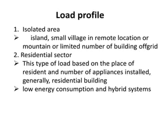 Load profile
1. Isolated area
 island, small village in remote location or
mountain or limited number of building offgrid
2. Residential sector
 This type of load based on the place of
resident and number of appliances installed,
generally, residential building
 low energy consumption and hybrid systems
 