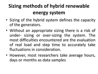 Sizing methods of hybrid renewable
energy system
• Sizing of the hybrid system defines the capacity
of the generators.
• Without an appropriate sizing there is a risk of
under- sizing or over-sizing the system. The
most difficulties encountered are the evaluation
of real load and step time to accurately take
fluctuations in consideration.
• However, most researchers take average hours,
days or months as data samples
 