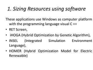 1. Sizing Resources using software
These applications use Windows as computer platform
with the programming language visual C ++
• RET Screen,
• iHOGA (Hybrid Optimization by Genetic Algorithm),
• INSEL (Integrated Simulation Environment
Language),
• HOMER (Hybrid Optimization Model for Electric
Renewable)
 