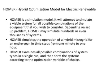 HOMER (Hybrid Optimization Model for Electric Renewable
• HOMER is a simulation model. It will attempt to simulate
a viable system for all possible combinations of the
equipment that you wish to consider. Depending on set
up problem, HOMER may simulate hundreds or even
thousands of systems.
• HOMER simulates the operation of a hybrid microgrid for
an entire year, in time steps from one minute to one
hour.
• HOMER examines all possible combinations of system
types in a single run, and then sorts the systems
according to the optimization variable of choice.
 