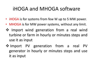 iHOGA and MHOGA software
• iHOGA is for systems from few W up to 5 MW power.
• MHOGA is for MW power systems, without any limit.
 Import wind generation from a real wind
turbine or farm in hourly or minutes steps and
use it as input
 Import PV generation from a real PV
generator in hourly or minutes steps and use
it as input
 
