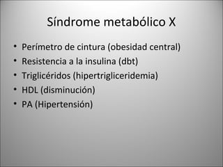 Síndrome metabólico X
•   Perímetro de cintura (obesidad central)
•   Resistencia a la insulina (dbt)
•   Triglicéridos (hipertrigliceridemia)
•   HDL (disminución)
•   PA (Hipertensión)
 