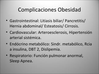 Complicaciones Obesidad
• Gastrointestinal: Litiasis biliar/ Pancretitis/
  Hernia abdominal/ Esteatosis/ Cirrosis.
• Cardiovascular: Arteroesclerosis, Hipertensión
  arterial sistémica.
• Endócrino metabólico: Sindr. metabólico, Rcia
  a insulina, DBT 2, Dislipemia.
• Respiratorio: Función pulmonar anormal,
  Sleep Apnea.
 