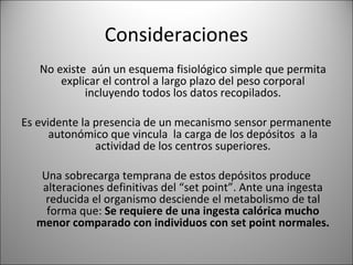 Consideraciones
   No existe aún un esquema fisiológico simple que permita
       explicar el control a largo plazo del peso corporal
            incluyendo todos los datos recopilados.

Es evidente la presencia de un mecanismo sensor permanente
      autonómico que vincula la carga de los depósitos a la
               actividad de los centros superiores.

   Una sobrecarga temprana de estos depósitos produce
   alteraciones definitivas del “set point”. Ante una ingesta
   reducida el organismo desciende el metabolismo de tal
    forma que: Se requiere de una ingesta calórica mucho
  menor comparado con individuos con set point normales.
 