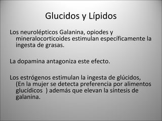 Glucidos y Lípidos
Los neurolépticos Galanina, opiodes y
  mineralocorticoides estimulan específicamente la
  ingesta de grasas.

La dopamina antagoniza este efecto.

Los estrógenos estimulan la ingesta de glúcidos,
  (En la mujer se detecta preferencia por alimentos
  glucídicos ) además que elevan la síntesis de
  galanina.
 