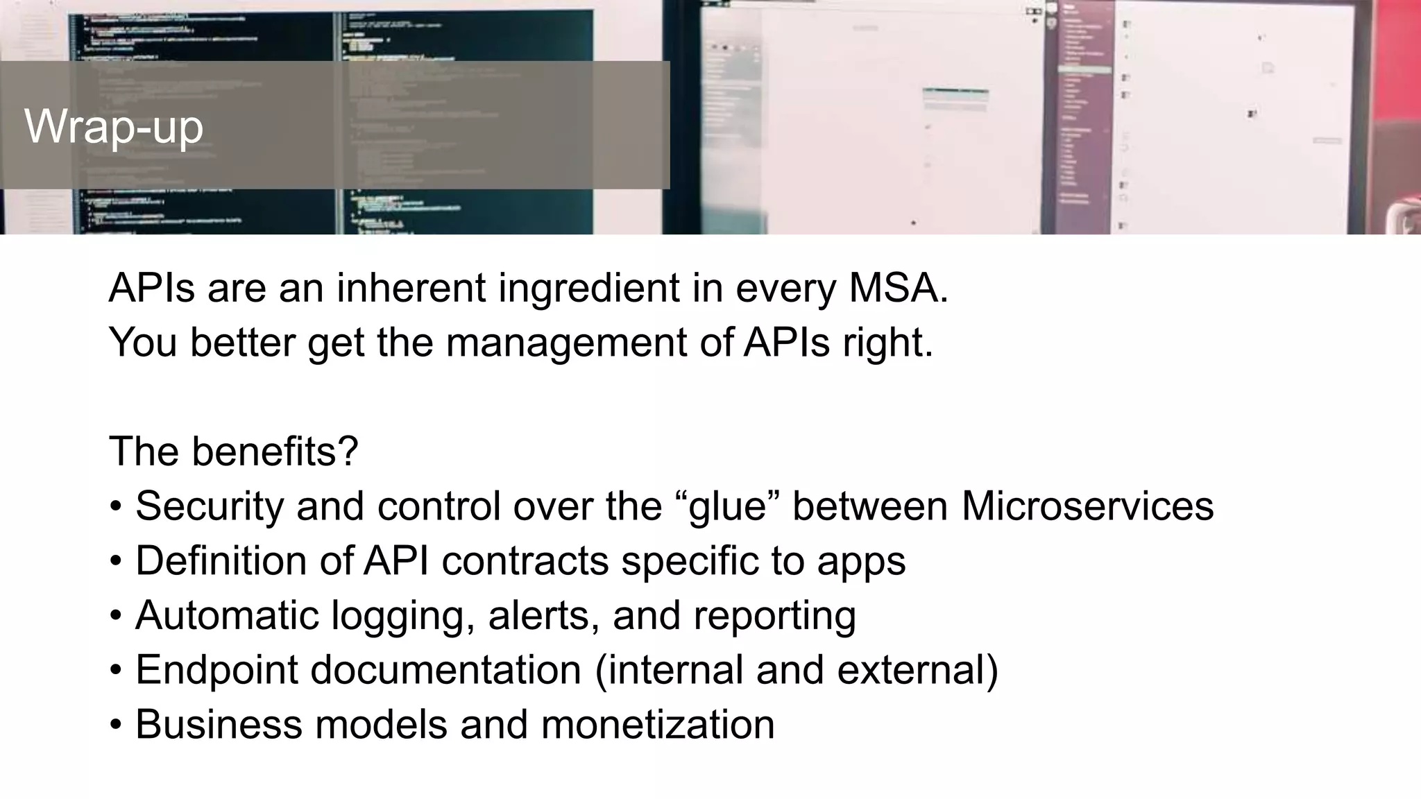 Wrap-up
APIs as a Business
APIs are an inherent ingredient in every MSA.
You better get the management of APIs right.
The benefits?
• Security and control over the “glue” between Microservices
• Definition of API contracts specific to apps
• Automatic logging, alerts, and reporting
• Endpoint documentation (internal and external)
• Business models and monetization
 