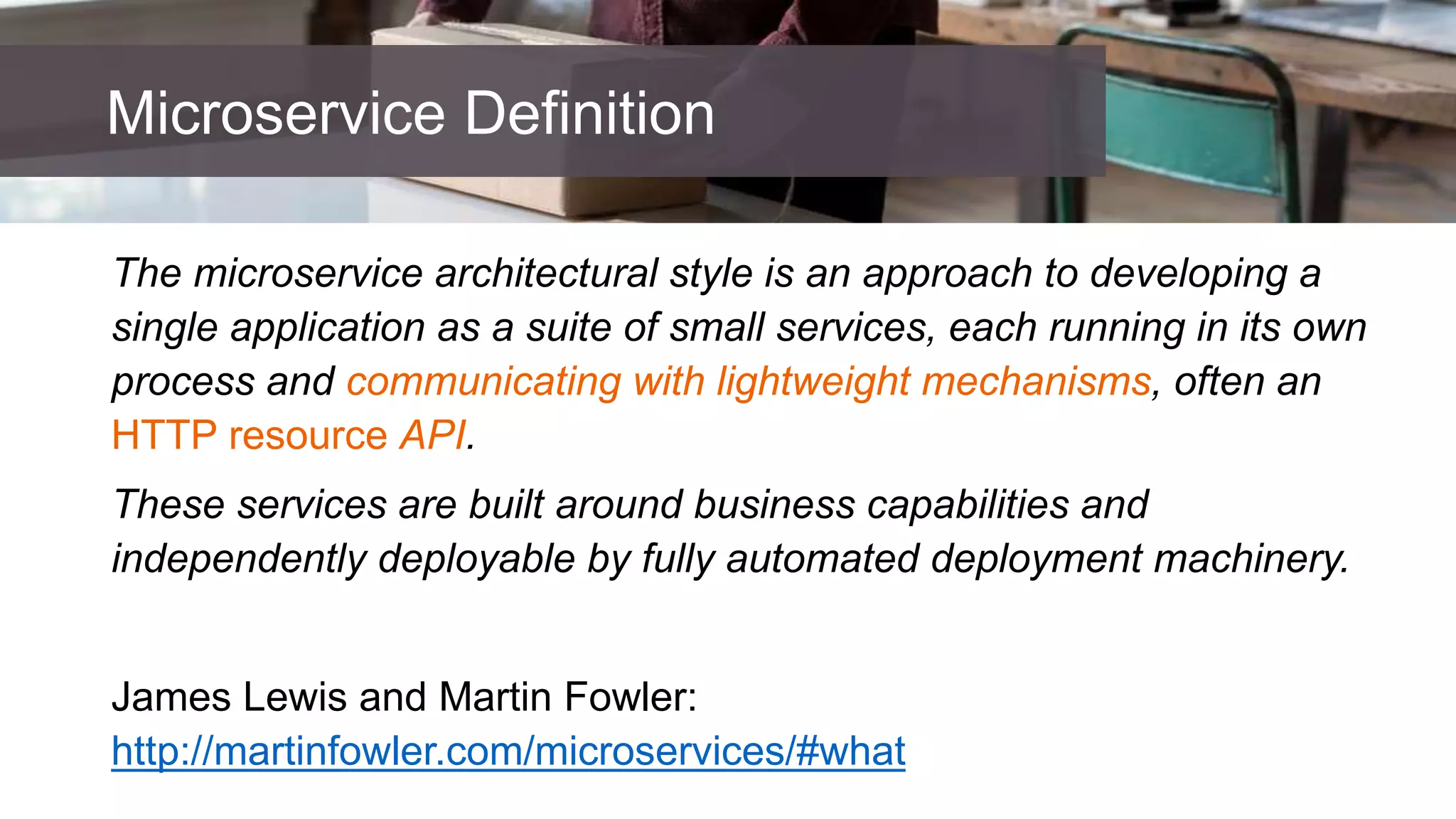 The microservice architectural style is an approach to developing a
single application as a suite of small services, each running in its own
process and communicating with lightweight mechanisms, often an
HTTP resource API.
These services are built around business capabilities and
independently deployable by fully automated deployment machinery.
James Lewis and Martin Fowler:
http://martinfowler.com/microservices/#what
Microservice Definition
 