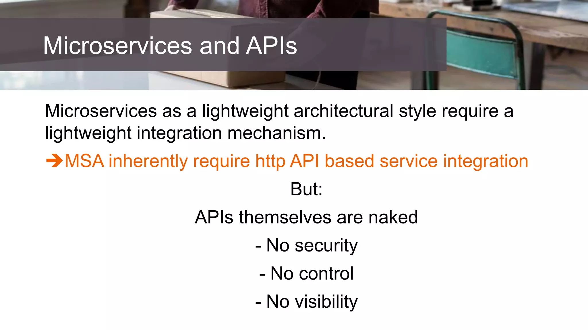 Microservices as a lightweight architectural style require a
lightweight integration mechanism.
MSA inherently require http API based service integration
But:
APIs themselves are naked
- No security
- No control
- No visibility
Microservices and APIs
 
