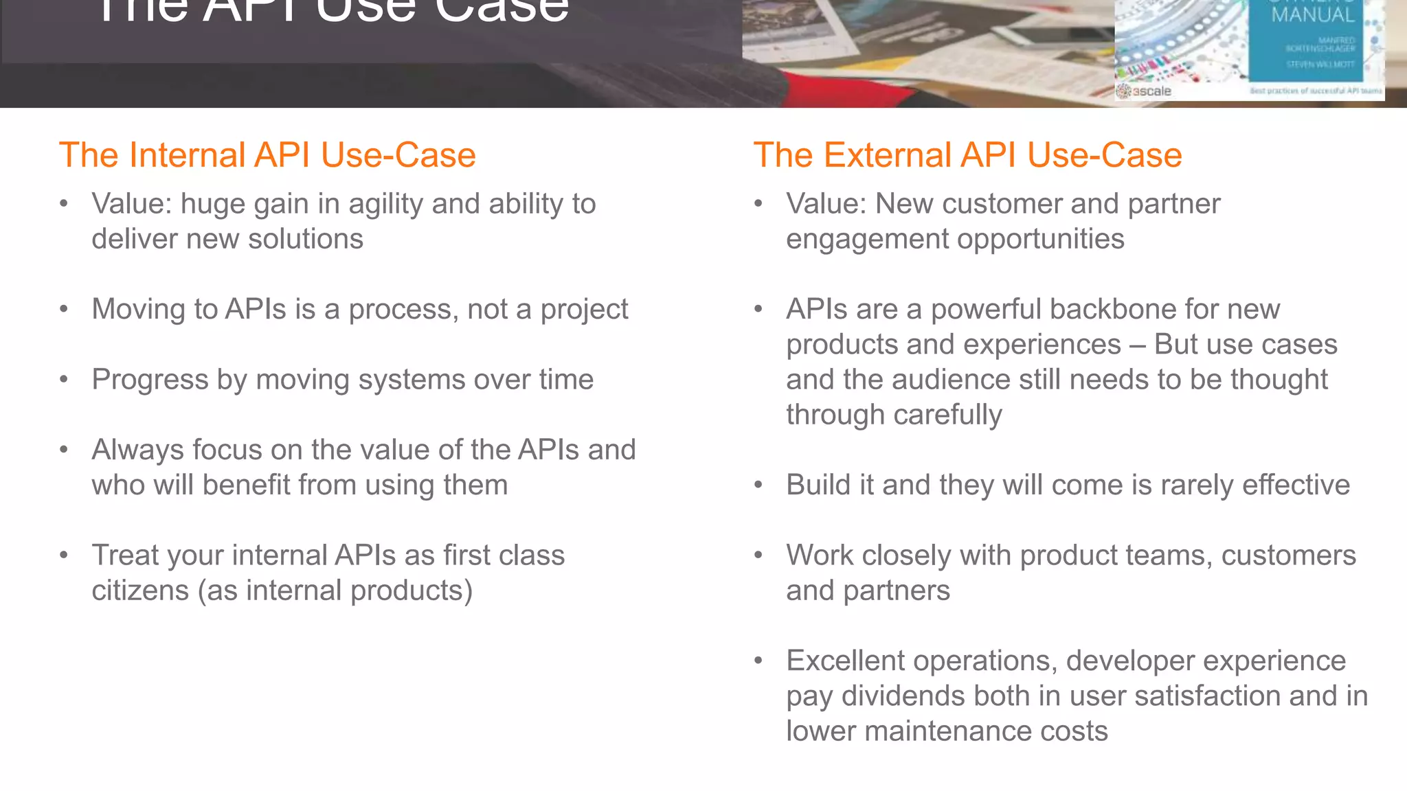 The API Use Case
The Internal API Use-Case
• Value: huge gain in agility and ability to
deliver new solutions
• Moving to APIs is a process, not a project
• Progress by moving systems over time
• Always focus on the value of the APIs and
who will benefit from using them
• Treat your internal APIs as first class
citizens (as internal products)
The External API Use-Case
• Value: New customer and partner
engagement opportunities
• APIs are a powerful backbone for new
products and experiences – But use cases
and the audience still needs to be thought
through carefully
• Build it and they will come is rarely effective
• Work closely with product teams, customers
and partners
• Excellent operations, developer experience
pay dividends both in user satisfaction and in
lower maintenance costs
 
