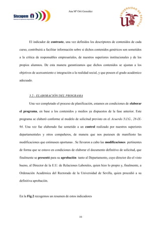Ana Mª Orti González
10
El indicador de contraste, una vez definidos los descriptores de contenidos de cada
curso, contribuirá a facilitar información sobre si dichos contenidos genéricos son sometidos
a la crítica de responsables empresariales, de nuestros superiores institucionales y de los
propios alumnos. De esta manera garantizamos que dichos contenidos se ajustan a los
objetivos de acercamiento e integración a la realidad social, y que poseen el grado académico
adecuado.
3.2.- ELABORACIÓN DEL PROGRAMA
Una vez completado el proceso de planificación, estamos en condiciones de elaborar
el programa, en base a los contenidos y medios ya dispuestos de la fase anterior. Este
programa se elaboró conforme al modelo de solicitud previsto en el Acuerdo 5/J.G., 28-IX-
94. Una vez fue elaborado fue sometido a un control realizado por nuestros superiores
departamentales y otros compañeros, de manera que nos pusiesen de manifiesto las
modificaciones que estimasen oportunas . Se llevaron a cabo las modificaciones pertinentes
de forma que se estuvo en condiciones de elaborar el documento definitivo de solicitud, que
finalmente se presentó para su aprobación tanto al Departamento, cuyo director dio el visto
bueno, al Director de la E.U. de Relaciones Laborales, quien hizo lo propio y, finalmente, a
Ordenación Académica del Rectorado de la Universidad de Sevilla, quien procedió a su
definitiva aprobación.
En la Fig.2 recogemos un resumen de estos indicadores
 