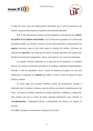 Ana Mª Orti González
12
lo largo del curso, pues esta empíricamente demostrado que el nivel de motivación del
profesor repercute directamente en el grado de motivación del alumnado.
Para la adecuada puesta en práctica de estos programas, comenzaremos por analizar
los perfiles de los alumnos matriculados, con la intención de agruparlos de la forma mas
homogénea posible, que facilite el máximo nivel de aprovechamiento y proporcinarles los
soportes necesarios, para de este modo captar la atención del alumno. Utilizamos un
indicador de coherencia que refleje que las técnicas de apoyo utilizadas como soporte para
facilitar la comunicación, trasparencias, videos, casos prácticos, etc. son las más adecuadas.
Un segundo elemento importante en la ejecución de los programas, es conseguir
motivar a los alumnos, haciéndoles participes en los módulos, cediéndoles responsabilidad y
llevando a cabo un aprendizaje activo a través de dinámica de grupos. En este caso
utilizaremos un indicador de ambiente que refleje el clima y nivel de interacción entre
profesor y alumno.
En tercer lugar será necesario establecer canales de comunicación formales e
informales entre el profesor y alumnos, amen de ofrecer una atención complementaria a las
clases en horas de consultas, dedicando un tiempo especifico a problemas y sugerencias.
Para verificar que esto se realiza de forma adecuada utilizaremos como indicador la
retroalimentación o información directa y personalizada del alumno con respecto al
profesor.
En la Fig. 3 recogemos un resumen de lo expuesto en esta fase:
 