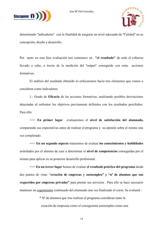 Ana Mª Orti González
14
denominado "indicadores" con la finalidad de asegurar un nivel adecuado de "Calidad" en su
concepción, diseño y desarrollo.
Por tanto en esta fase evaluación nos centramos en "el resultado" de todo el esfuerzo
llevado a cabo, a través de la medición del "output" conseguido con estas acciones
formativas.
El análisis del resultado obtenido lo enfocaremos hacia tres elementos que vamos a
considerar como indicadores
1.- Grado de Eficacia de las acciones formativas, analizando posibles desviaciones
detectadas al enfrentar los objetivos previamente definidos con los resultados percibidos.
Para ello:
==> En primer lugar evaluaremos el nivel de satisfacción del alumnado,
comparando sus expectativas antes de realizar el programa y su opinión sobre el mismo una
vez completado.
==> En un segundo aspecto trataremos de evaluar los conocimientos y habilidades
asimilados por el alumno de cara a determinar el nivel de competencias conseguidas por el
mismo para aplicar en su posterior desarrollo profesional.
==> En un tercer lugar hemos de evaluar el resultado práctico del programa desde
dos puntos de vista: “creación de empresas y autoempleo” y “nº de alumnos que son
requeridos por empresas privadas” para prestar sus servicios . Para ello se hace necesario
mantener un seguimiento continuado del alumnado una vez finalizado el curso. Se evaluará :
* Nº de alumnos que tras realizar el programa consideran tanto la
creación de empresas como el consiguiente autoempleo como una
 