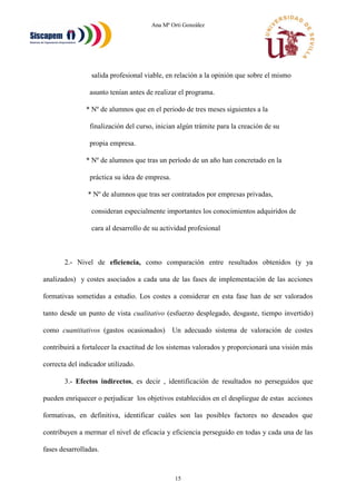 Ana Mª Orti González
15
salida profesional viable, en relación a la opinión que sobre el mismo
asunto tenían antes de realizar el programa.
* Nº de alumnos que en el periodo de tres meses siguientes a la
finalización del curso, inician algún trámite para la creación de su
propia empresa.
* Nº de alumnos que tras un período de un año han concretado en la
práctica su idea de empresa.
* Nº de alumnos que tras ser contratados por empresas privadas,
consideran especialmente importantes los conocimientos adquiridos de
cara al desarrollo de su actividad profesional
2.- Nivel de eficiencia, como comparación entre resultados obtenidos (y ya
analizados) y costes asociados a cada una de las fases de implementación de las acciones
formativas sometidas a estudio. Los costes a considerar en esta fase han de ser valorados
tanto desde un punto de vista cualitativo (esfuerzo desplegado, desgaste, tiempo invertido)
como cuantitativos (gastos ocasionados) Un adecuado sistema de valoración de costes
contribuirá a fortalecer la exactitud de los sistemas valorados y proporcionará una visión más
correcta del indicador utilizado.
3.- Efectos indirectos, es decir , identificación de resultados no perseguidos que
pueden enriquecer o perjudicar los objetivos establecidos en el despliegue de estas acciones
formativas, en definitiva, identificar cuáles son las posibles factores no deseados que
contribuyen a mermar el nivel de eficacia y eficiencia perseguido en todas y cada una de las
fases desarrolladas.
 