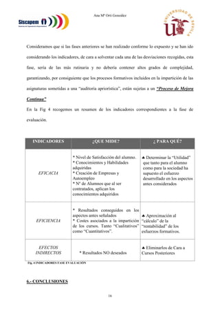 Ana Mª Orti González
16
Consideramos que si las fases anteriores se han realizado conforme lo expuesto y se han ido
considerando los indicadores, de cara a solventar cada una de las desviaciones recogidas, esta
fase, sería de las más rutinaria y no debería contener altos grados de complejidad,
garantizando, por consiguiente que los procesos formativos incluidos en la impartición de las
asignaturas sometidas a una “auditoría apriorística”, están sujetas a un “Proceso de Mejora
Continua”
En la Fig 4 recogemos un resumen de los indicadores correspondientes a la fase de
evaluación.
INDICADORES ¿QUE MIDE? ¿ PARA QUÉ?
EFICACIA
* Nivel de Satisfacción del alumno.
* Conocimientos y Habilidades
adquiridas
* Creación de Empresas y
Autoempleo
* Nº de Alumnos que al ser
contratados, aplican los
conocimientos adquiridos
 Determinar la “Utilidad”
que tanto para el alumno
como para la sociedad ha
supuesto el esfuerzo
desarrollado en los aspectos
antes considerados
EFICIENCIA
* Resultados conseguidos en los
aspectos antes señalados
* Costes asociados a la impartición
de los cursos. Tanto “Cualitativos”
como “Cuantitativos”.
 Aproximación al
“cálculo” de la
“rentabilidad” de los
esfuerzos formativos.
EFECTOS
INDIRECTOS * Resultados NO deseados
 Eliminarlos de Cara a
Cursos Posteriores
Fig. 4 INDICADORES FASE EVALUACIÓN
6.- CONCLUSIONES
 