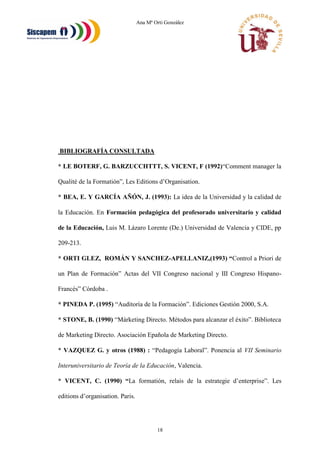 Ana Mª Orti González
18
BIBLIOGRAFÍA CONSULTADA
* LE BOTERF, G. BARZUCCHTTT, S. VICENT, F (1992)“Comment manager la
Qualité de la Formatión”, Les Editions d’Organisation.
* BEA, E. Y GARCÍA AÑÓN, J. (1993): La idea de la Universidad y la calidad de
la Educación. En Formación pedagógica del profesorado universitario y calidad
de la Educación, Luis M. Lázaro Lorente (De.) Universidad de Valencia y CIDE, pp
209-213.
* ORTI GLEZ, ROMÁN Y SANCHEZ-APELLANIZ,(1993) “Control a Priori de
un Plan de Formación” Actas del VII Congreso nacional y III Congreso Hispano-
Francés” Córdoba .
* PINEDA P. (1995) “Auditoría de la Formación”. Ediciones Gestión 2000, S.A.
* STONE, B. (1990) “Márketing Directo. Métodos para alcanzar el éxito”. Biblioteca
de Marketing Directo. Asociación Epañola de Marketing Directo.
* VAZQUEZ G. y otros (1988) : “Pedagogía Laboral”. Ponencia al VII Seminario
Interuniversitario de Teoría de la Educación, Valencia.
* VICENT, C. (1990) “La formatión, relais de la estrategie d’enterprise”. Les
editions d’organisation. Paris.
 
