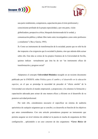 Ana Mª Orti González
3
una parte rendimiento, competencia, capacitación para el éxito profesional y
conocimiento profundo de la propia especialidad, y por otra parte, visión
globalizadora, perspectiva crítica, búsqueda desinteresada de la verdad, y
comunicación pública y debate libre tanto entre investigadores como entre profesores
y estudiantes”.( Bea y García, 1993).
3.- Como un instrumento de transformación de la sociedad, puesto que no sólo ha de
dar respuesta a las exigencias que la sociedad le plantea, sino que además debe actuar
sobre ella. Esta idea se extrae de los propios Estatutos de la Universidad de Sevilla,
quienes indican textualmente que ésta ha de ser “un instrumento eficaz de
transformación y progreso social”
Adoptamos el concepto Universidad Dinámica recogido en un reciente documento
publicado por la UNESCO, sobre Política para el cambio y el desarrollo en la educación
superior, en el que se promulga la necesidad de proceder al “efecto ameba” de la
Universidad con relación al mundo empresarial, y proporcione a los alumnos la formación y
capacitación adecuada para actuar de una manera eficaz y eficiente en el desarrollo de su
posterior actividad profesional.
Por todo ello, consideramos necesario el especificar un sistema de auditoría
apriorística de cualquier asignatura que se concibe y se desarrolla en función de los objetivos
que antes comentábamos. Con este artículo pretendemos proponer un instrumento que
permita asegurar un nivel mínimo de calidad en la puesta en macha de asignaturas de libre
configuración , aplicándolo a un caso concreto de dos asignaturas: “Curso Básico de
 