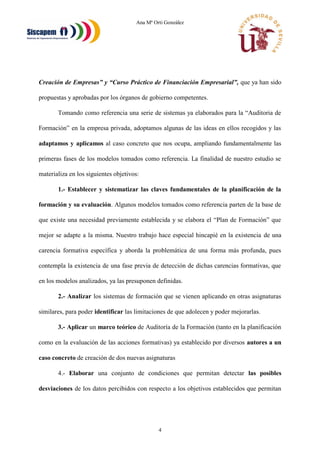Ana Mª Orti González
4
Creación de Empresas” y “Curso Práctico de Financiación Empresarial”, que ya han sido
propuestas y aprobadas por los órganos de gobierno competentes.
Tomando como referencia una serie de sistemas ya elaborados para la “Auditoria de
Formación” en la empresa privada, adoptamos algunas de las ideas en ellos recogidos y las
adaptamos y aplicamos al caso concreto que nos ocupa, ampliando fundamentalmente las
primeras fases de los modelos tomados como referencia. La finalidad de nuestro estudio se
materializa en los siguientes objetivos:
1.- Establecer y sistematizar las claves fundamentales de la planificación de la
formación y su evaluación. Algunos modelos tomados como referencia parten de la base de
que existe una necesidad previamente establecida y se elabora el “Plan de Formación” que
mejor se adapte a la misma. Nuestro trabajo hace especial hincapié en la existencia de una
carencia formativa específica y aborda la problemática de una forma más profunda, pues
contempla la existencia de una fase previa de detección de dichas carencias formativas, que
en los modelos analizados, ya las presuponen definidas.
2.- Analizar los sistemas de formación que se vienen aplicando en otras asignaturas
similares, para poder identificar las limitaciones de que adolecen y poder mejorarlas.
3.- Aplicar un marco teórico de Auditoría de la Formación (tanto en la planificación
como en la evaluación de las acciones formativas) ya establecido por diversos autores a un
caso concreto de creación de dos nuevas asignaturas
4.- Elaborar una conjunto de condiciones que permitan detectar las posibles
desviaciones de los datos percibidos con respecto a los objetivos establecidos que permitan
 