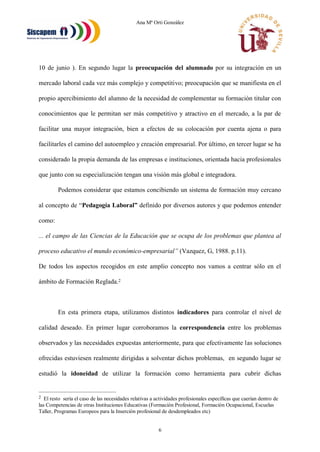 Ana Mª Orti González
6
10 de junio ). En segundo lugar la preocupación del alumnado por su integración en un
mercado laboral cada vez más complejo y competitivo; preocupación que se manifiesta en el
propio apercibimiento del alumno de la necesidad de complementar su formación titular con
conocimientos que le permitan ser más competitivo y atractivo en el mercado, a la par de
facilitar una mayor integración, bien a efectos de su colocación por cuenta ajena o para
facilitarles el camino del autoempleo y creación empresarial. Por último, en tercer lugar se ha
considerado la propia demanda de las empresas e instituciones, orientada hacia profesionales
que junto con su especialización tengan una visión más global e integradora.
Podemos considerar que estamos concibiendo un sistema de formación muy cercano
al concepto de “Pedagogía Laboral” definido por diversos autores y que podemos entender
como:
... el campo de las Ciencias de la Educación que se ocupa de los problemas que plantea al
proceso educativo el mundo económico-empresarial” (Vazquez, G, 1988. p.11).
De todos los aspectos recogidos en este amplio concepto nos vamos a centrar sólo en el
ámbito de Formación Reglada.2
En esta primera etapa, utilizamos distintos indicadores para controlar el nivel de
calidad deseado. En primer lugar corroboramos la correspondencia entre los problemas
observados y las necesidades expuestas anteriormente, para que efectivamente las soluciones
ofrecidas estuviesen realmente dirigidas a solventar dichos problemas, en segundo lugar se
estudió la idoneidad de utilizar la formación como herramienta para cubrir dichas
2 El resto sería el caso de las necesidades relativas a actividades profesionales específicas que caerían dentro de
las Competencias de otras Instituciones Educativas (Formación Profesional, Formación Ocupacional, Escuelas
Taller, Programas Europeos para la Inserción profesional de desdempleados etc)
 